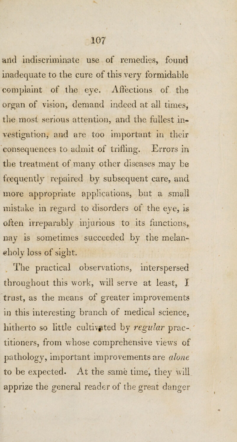 and indiscriminate use of remedies, found inadequate to the cure of this very formidable complaint of the eye. Affections of the organ of vision, demand indeed at all times, the most serious attention, and the fullest in¬ vestigation, and are too important in their consequences to admit of trifling. Errors in the treatment of many other diseases may he frequently repaired by subsequent care, and more appropriate applications, but a small mistake in regard to disorders of the eye, is often irreparably injurious to its functions, nay is sometimes succeeded by the melan¬ choly loss of sight. The practical observations, interspersed throughout this work, will serve at least, I trust, as the means of greater improvements in this interesting branch of medical science, hitherto so little cultivated by regular prac¬ titioners, from whose comprehensive views of pathology, important improvements are alone to be expected. At the same time, they will apprize the general reader of the great danger