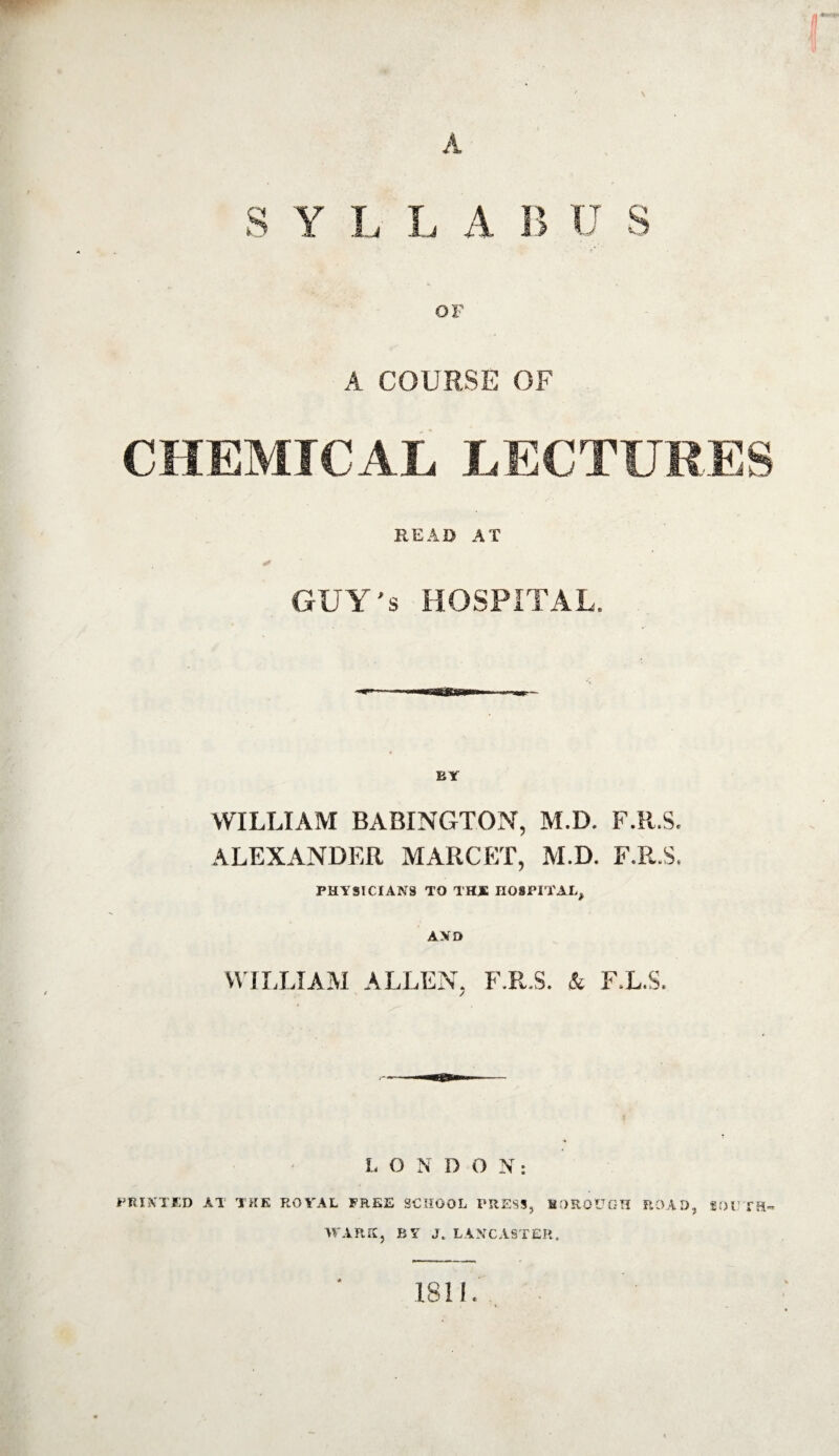 A S Y L L A B U S OF A COURSE OF CHEMICAL LECTURES READ AT GUY's HOSPITAL. WILLIAM BABINGTON, M.D. F.R.S. ALEXANDER MARCET, M.D. F.R.S. PHYSICIANS TO THJE HOSPITAL, AND WILLIAM ALLEN. F.R.S. & F/L.S. L O N D O N: PRINTED AT THE ROYAL FREE SCHOOL PRESS, BOROUGH ROAD, SOUTH¬ WARK, BY J, LANCASTER. 1811.