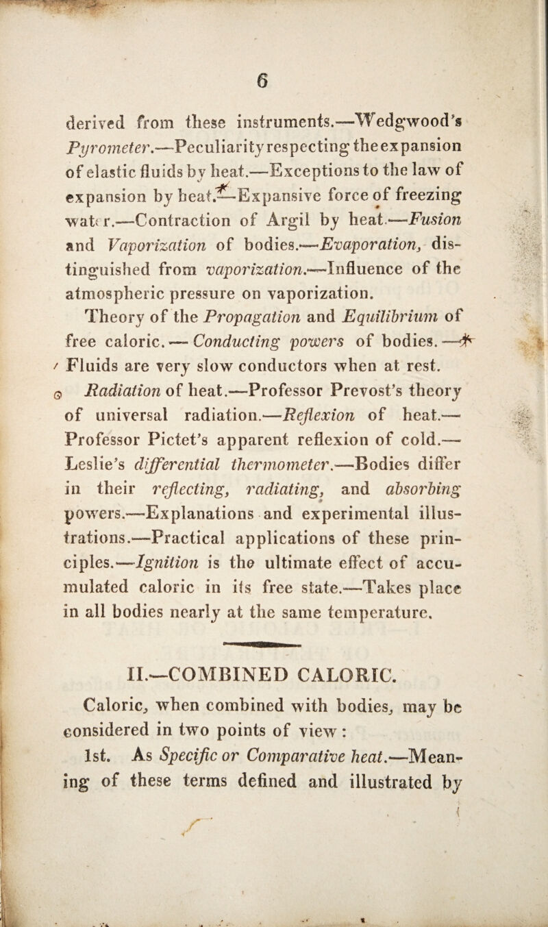 \ derived from these instruments.—Wedgwood’s Pyrometer.—Peculiarity respecting theexpansion of elastic fluids by lieat.—Exceptions to the law ot expansion by beat.—Expansive force of freezing water.—Contraction of Argil by heat.—Fusion and Vaporization of bodies.'—Evaporation,- dis¬ tinguished from vaporization.-^-Influence of the atmospheric pressure on vaporization. Theory of the Propagation and Equilibrium of free caloric. — Conducting powers of bodies.— ' Fluids are very slow conductors when at rest. o Radiation of heat .—Professor Prevost’s theory of universal radiation.—Reflexion of heat.— Professor Pictet’s apparent reflexion of cold.—■ Leslie’s differential thermometer.—Bodies differ in their reflecting, radiating, and absorbing powers.™Explanations and experimental illus¬ trations.—Practical applications of these prin¬ ciples.—Ignition is the ultimate effect of accu¬ mulated caloric in its free state.—Takes place in all bodies nearly at the same temperature. ■ II.—COMBINED CALORIC. Caloric., when combined with bodies,, may be considered in two points of view: 1st. As Specific or Comparative heat.—Mean¬ ing of these terms defined and illustrated by