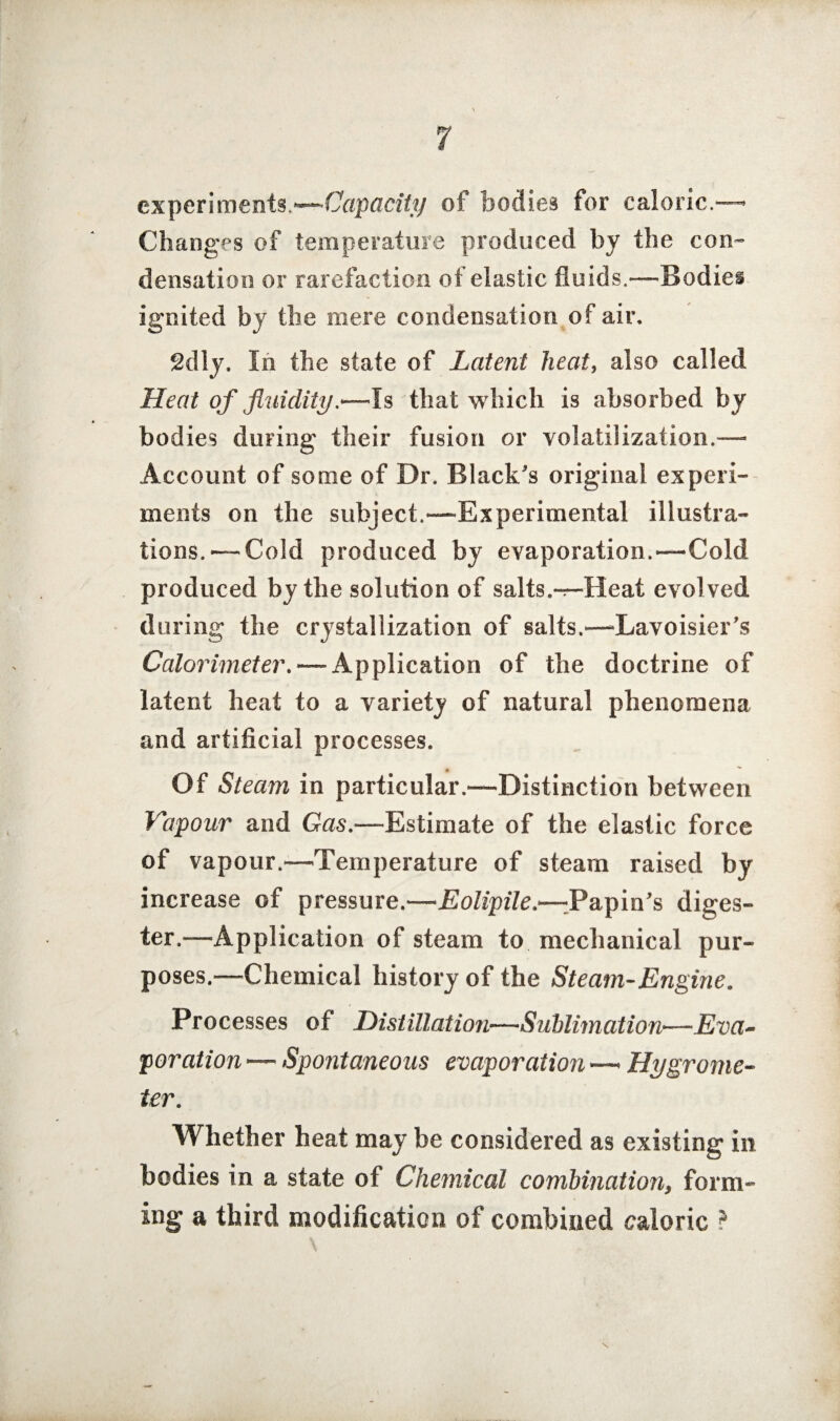 experiments ■—Capacity of bodies for caloric.— Changes of temperature produced by the con¬ densation or rarefaction of elastic fluids.—Bodies ignited by the mere condensation of air. 2dly. In the state of Latent heat, also called Heat of fluidity.—Is that which is absorbed by bodies during- their fusion or volatilization.— Account of some of Dr. Black's original experi¬ ments on the subject.—Experimental illustra¬ tions.— Cold produced by evaporation.—Cold produced by the solution of salts.-r-Heat evolved during the crystallization of salts.—-Lavoisier’s Calorimeter. — Application of the doctrine of latent heat to a variety of natural phenomena and artificial processes. Of Steam in particular.—Distinction between Vapour and Gas.—Estimate of the elastic force of vapour.—Temperature of steam raised by increase of pressure.—Eolipile.—dPapin’s diges¬ ter.—Application of steam to mechanical pur¬ poses.^—Chemical history of the Steam-Engine. Processes of Distillation—Sublimation—Eva¬ poration — Spontaneous evaporation —* Hygrome¬ ter. Whether heat may be considered as existing in bodies in a state of Chemical combination, form¬ ing a third modification of combined caloric *