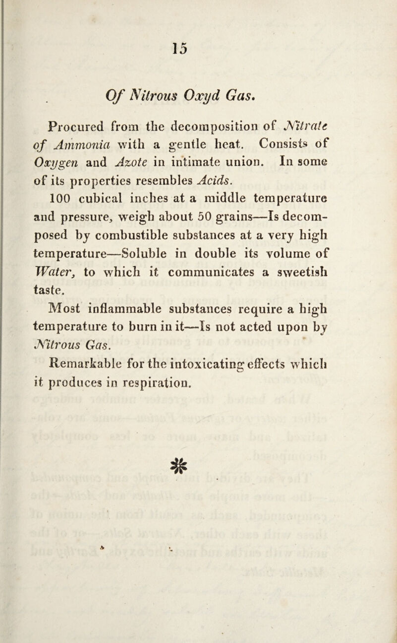 Of Nitrous Oxyd Gas. Procured from the decomposition of Nitrate of Ammonia with a gentle heat. Consists of Oxygen and Azote in intimate union. In some of its properties resembles Acids. 100 cubical inches at a middle temperature and pressure, weigh about 50 grains—Is decom¬ posed by combustible substances at a very high temperature—Soluble in double its volume of Water, to which it communicates a sweetish taste. Most inflammable substances require a high temperature to burn in it—Is not acted upon by Nitrous Gas. Remarkable for the intoxicating effects which it produces in respiration. Ar