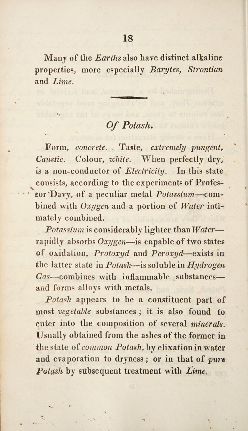 Many of the Earths also have distinct alkaline properties,, more especially Barytes, Slrontian and Lime. Of Potash. 4 0 • 4 Form, concrete. . Taste, extremely pungent, Caustic. Colour, white. When perfectly dry, is a non-conductor of Electricity. In this state consists, according to the experiments of Profcs- • • sor'Davy, of a peculiar metal Potassium—com¬ bined with Oxygen and a portion of Water inti¬ mately combined. Potassium is considerably lighter tha.nWater— rapidly absorbs Oxygen—is capable of two states of oxidation, Protoxycl and Peroxyd—exists in the latter state in Potash—is soluble in Hydrogen Gas—combines with inflammable substances— and forms alloys with metals. Potash appears to be a constituent part of most vegetable substances ; it is also found to enter into the composition of several minerals. Usually obtained from the ashes of the former in the state of common Potash, by elixation in water and evaporation to dryness; or in that of pure Potash by subsequent treatment with £ime.