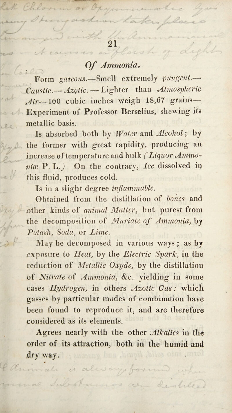 Of Ammonia, Form gaseous.—Smell extremely pungent.—■ CausticAzytic. — Lighter than Atmospheric Air—100 cubic inches weigh 18,67 grains— Experiment of Professor Berselius, shewing its metallic basis. Is absorbed both by Water and Alcohol; by the former with great rapidity, producing an increase of temperature and bulk (Liquor Ammo- nix P. L.) On the contrary. Ice dissolved in this fluid, produces cold. Is in a slight degree inflammable. Obtained from the distillation of bones and other kinds of animal Matter, but purest from the decomposition of Muriate of Ammonia, by Potash, Soda, or Lime. Maybe decomposed in various ways; as by exposure to Heat, by the Electric Spark, in the reduction of Metallic Oxyds, by the distillation of Nitrate of Ammonia, &c. yielding in some cases Hydrogen, in others Azotic Gas: which gasses by particular modes of combination have been found to reproduce it, and are therefore considered as its elements. Agrees nearly with the other Alkalies in the order of its attraction, both in the humid and dry way.