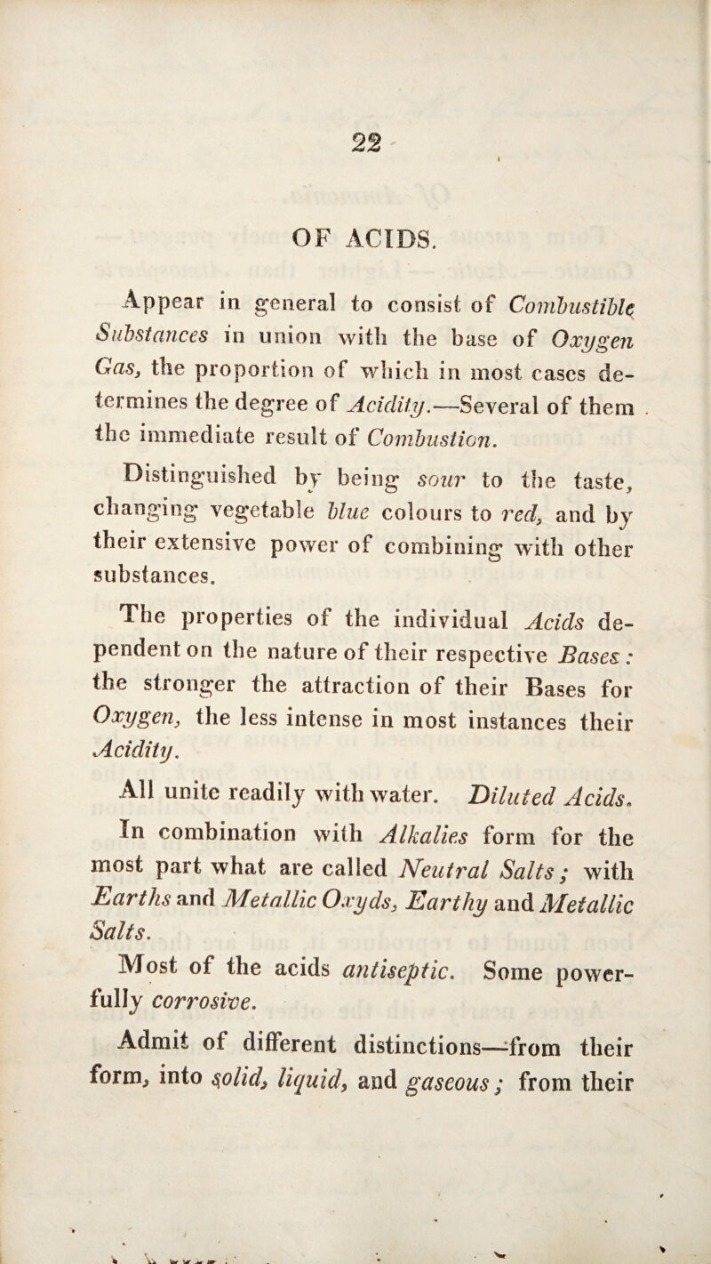 22 I OF ACIDS. Appear in general to consist of Combustible Substances in union with the base of Oxygen Gas, the proportion of which in most cases de¬ termines the degree of Acidity.—Several of them . the immediate result of Combustion. Distinguished by being sour to the taste, changing vegetable blue colours to red, and by their extensive power of combining with other substances. The properties of the individual Acids de¬ pendent on the nature of their respective Bases: the stronger the attraction of their Bases for Oxygen, the less intense in most instances their Acidity. All unite readily with water. Diluted Acids, In combination with Alkalies form for the most part what are called Neutral Salts ; with Earths and Metallic Oxyds, Earthy and Metallic Salts. Alosi of the acids antiseptic. Some power¬ fully corrosive. Admit of different distinctions—-from their form, into s,olid, liquid, and gaseous; from tlieir