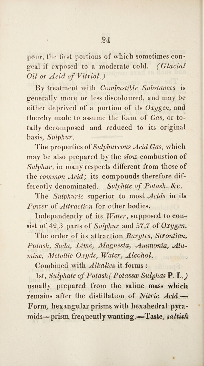 pour, the first portions of which sometimes con¬ geal if exposed to a moderate cold. (Glacial Oil or Acid of Vitriol.) By treatment with Combustible Substances is generally more or less discoloured, and may be either deprived of a portion of its Oxygen, and thereby made to assume the form of Gas, or to^- tally decomposed and reduced to its original basis. Sulphur. The properties of Sulphureous Acid Gas, which may be also prepared by the slow combustion of Sulphur, in many respects different from those of the common Acid; its compounds therefore dif¬ ferently denominated. Sulphite of Potash, &c. The Sulphuric superior to most Acids in its Power of Attraction for other bodies. Independently of its Water, supposed to con¬ sist of 42,3 parts of Sulphur and 57,7 of Oxygen. The order of its attraction Barytes, Strontian, Potash, Soda, Lime, Magnesia, Ammonia, A Ill- mine, Metallic Oxyds, Water, Alcohol. Combined with Alkalies it forms : 1st, Sulphate of Potash) Potasscc Sulphas P. L.) usually prepared from the saline mass which remains after the distillation of Nitric Acid• Form, hexangular prisms with hexahedral pyra¬ mids—prism frequently wanting.-~Taste^ saltish