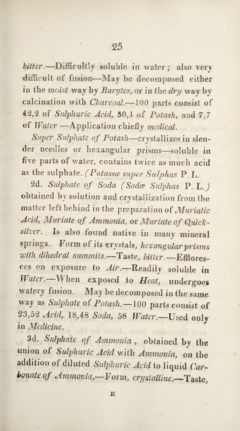 Miter.—Difficultly soluble in water; also very difficult of fusion—-May be decomposed either in the moist way by Barytes, or in the dry way by calcination with Charcoal.—100 parts consist of 42,2 of Sulphuric Acid, 50,1 of Potash, and 7,7 of Water -—Application chiefly medical. Super Sulphate of Potash—crystallizes in slen- der needles or hexangular prisms—soluble in five parts of water, contains twice as much acid as the sulphate. (Potassce super Sulphas P. L. 2d. Sulphate oj Soda (Sodas Sulphas P. L.J obtained bv solution and crystallization from the matter left behind in the preparation of Muriatic Acid, Muriate of Ammonia, or Muriate of Quick¬ silver. Is also round native in many mineral spiings. Form of its crystals, hex angular prisms with dihedral summits.—Taste, bitter._Efflores¬ ces on exposure to Air.—Readily soluble in Mate). When exposed to Heat, undergoes watery fusion. May be decomposed in the same way as Sulphate of Potash.—100 parts consist of 23,52 Acid, 18,48 Soda, 58 Water.—Used only in Medicine. 3d. Sulphate of Ammonia , obtained by the union of Sulphuric Acid with Ammonia, on the addition of diluted Sulphuric Acid to liquid Car¬ bonate of Ammonia.—Form, crystalline.—Taste. E