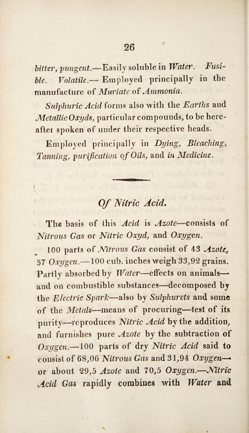 bitter, pungent.—Easily soluble in Water. Fusi¬ ble. VolatileEmployed principally in the manufacture of Muriate of Ammonia. Sulphuric Acid forms also with the Earths and Metallic Oxyds, particular compounds, to be here¬ after spoken of under their respective heads. Employed principally in Dying, Bleaching5 Tanning, purification of Oils, and in Medicine. i Of Nitric Acid. i The basis of this Acid is Azote—consists of Nitrous Gas or Nitric Oxyd, and Oxygen. 100 parts of Nitrous Gas consist of 43 Azote, 57 Oxygen.—100 cub. inches weigh 33,92 grains. Partly absorbed by Water—-effects on animals— and on combustible substances—decomposed by the Electric Spark—also by Sulphurets and some of the Metals—means of procuring—test of its purity—reproduces Nitric Acid by the addition, and furnishes pure Azote by the subtraction of Oxygen.—100 parts of dry Nitric Acid said to consist of 68,06 Nitrous Gas and 31,94 Oxygen— or about 29,5 Azote and 70,5 Oxygen.—Nitric Acid Gas rapidly combines with Water and x