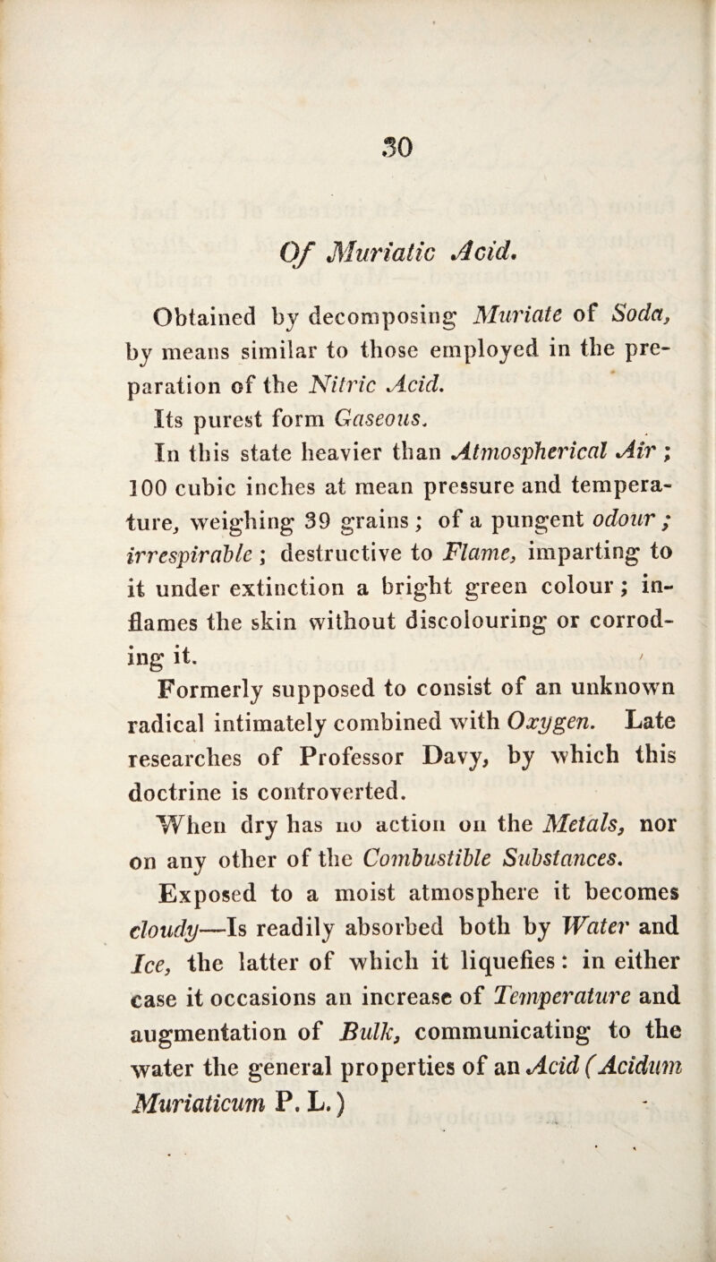 30 Of Muriatic Acid. Obtained by decomposing Muriate of Soda, by means similar to those employed in the pre¬ paration of the Nitric Acid. Its purest form Gaseous. In this state heavier than Atmospherical Air ; 100 cubic inches at mean pressure and tempera¬ ture, weighing 39 grains ; of a pungent odour ; irrespirable ; destructive to Flame, imparting to it under extinction a bright green colour; in¬ flames the skin without discolouring or corrod¬ ing it. ' Formerly supposed to consist of an unknown radical intimately combined with Oxygen. Late researches of Professor Davy, by which this doctrine is controverted. When dry has no action on the Metals, nor on any other of the Combustible Substances. Exposed to a moist atmosphere it becomes cloudy—Is readily absorbed both by Water and Ice, the latter of which it liquefies: in either case it occasions an increase of Temperature and augmentation of Bulk, communicating to the water the general properties of an Acid (Acidam Muriaticum P. L.)