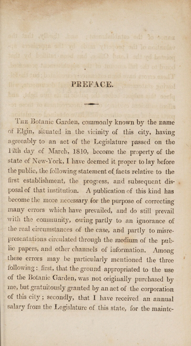 PREFACE. The .Botanic Garden, commonly known by the name of Elgin, situated in the vicinity of this city, having agreeably to an act of the Legislature passed on the 1 Gii day of March, 1810, become the property of the state of New-York, I have deemed it proper to lay before the public, the following statement of facts relative to the first establishment, the progress, and subsequent dis¬ posal of that institution. A publication of this kind has become the more necessary for the purpose of correcting many errors which have prevailed, and do still prevail •with the community, owing partly to an ignorance of the real circumstances of the case, and partly to misre¬ presentations circulated through the medium of the pub¬ lic papers, and other channels of information. Among these errors may be particularly mentioned the three following: first, that the ground appropriated to the use of the Botanic Garden, was not originally purchased by me, but gratuitously granted by an act of the corporation of this city; secondly, that I have received an annual salary from the Legislature of this state, for the maintG”