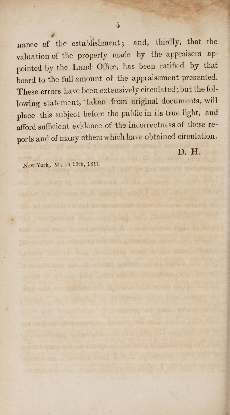 nance of the establishment; and, thirdly, that the valuation of the property made by the appraisers ap¬ pointed by the Land Office, has been ratified by that board to the full amount of the appraisement presented. These errors have been extensively circulated; but the fol¬ lowing statement, Taken from original documents, will place this subject before the public in its true light, and afford sufficient evidence of the incorrectness of those re¬ ports and of many others which have obtained circulation. D. -New-York, March 12th, 1811.