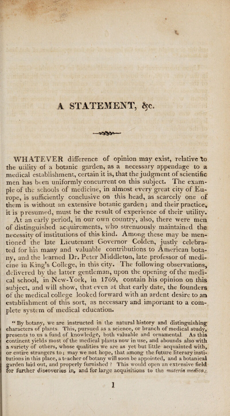 A STATEMENT, Sjc. WHATEVER difference of opinion may exist, relative to the utility of a botanic garden, as a necessary appendage to a medical establishment, certain it is, that the judgment of scientific men has been uniformly concurrent on this subject. The exam¬ ple of the schools of medicine, in almost every great city of Eu¬ rope, is sufficiently conclusive on this head, as scarcely one of them is without an extensive botanic garden; and their practice* it is presumed, must be the result of experience of their utility* At an early period, in our own country, also, there were men of distinguished acquirements, who strenuously maintained the necessity of institutions of this kind. Among these may be men¬ tioned the late Lieutenant Governor Golden, justly celebra¬ ted lor his many and valuable contributions to American bota¬ ny, and the learned Dr. Peter Middleton, late professor of medi¬ cine in King’s College, in this city. The following observations, delivered by the latter gentleman, upon the opening of the medi¬ cal school, in New-York, in 1769, contain his opinion on this subject, and will show, that even at that early date, the founders of the medical college looked forward with an ardent desire to an establishment of this sort, as necessary and important to a com¬ plete system of medical education. “ By botany, we are instructed in the natural history and distinguishing1 characters of plants This, pursued as a science, or branch of medical study, presents to us a fund of knowledge, both valuable and ornamental. As this continent yields most of the medical plants now in use, and abounds also with a variety of others, whose qualities we are as yet but little acquainted with, or entire strangers to ; may we not hope, that among the future literary insti¬ tutions in this place, a teacher of botany will soon be appointed, and a botanical garden laid out, and properly furnished ? This would open an extensive field for further discoveries in# and for large acquisitions to the materia medica^ I