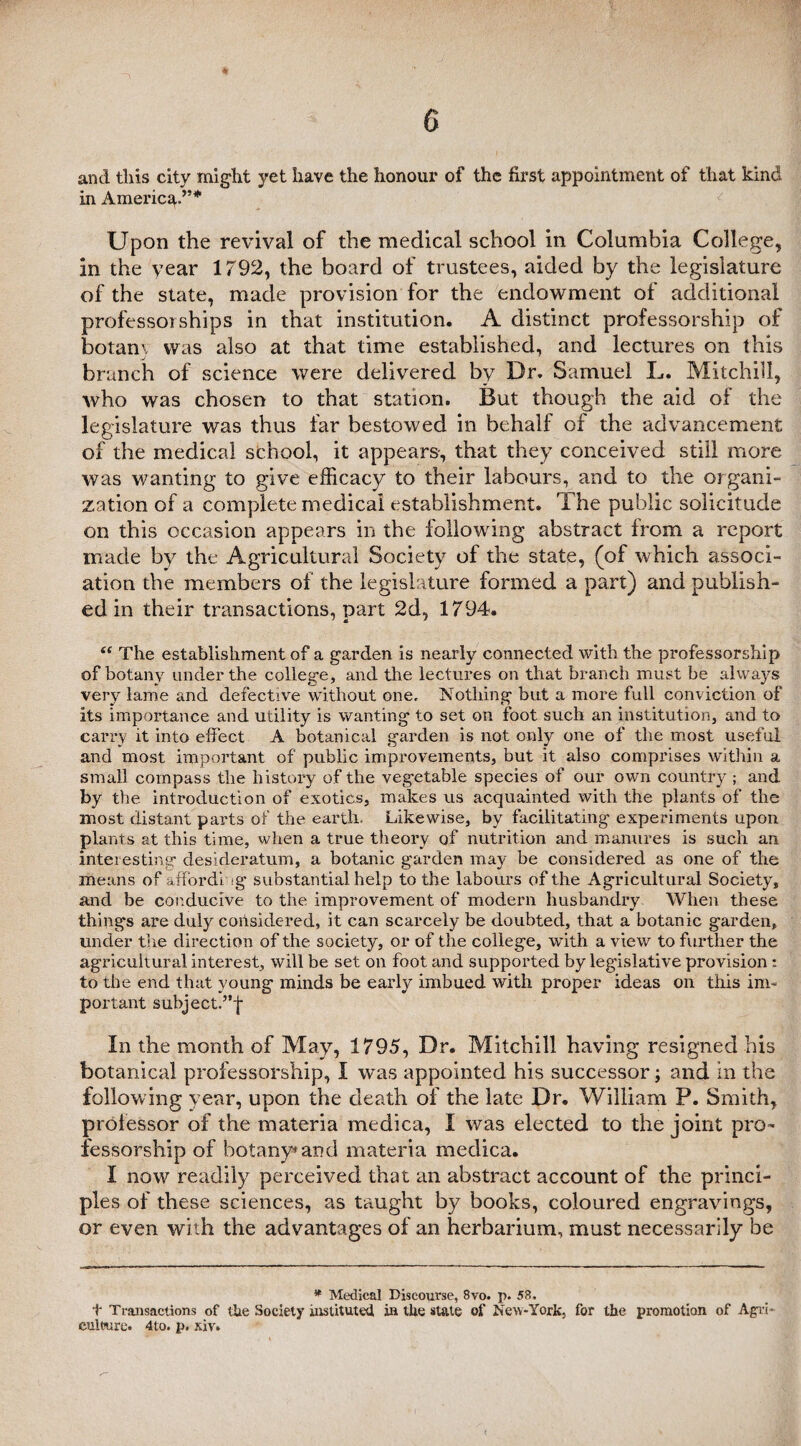 and this city might yet have the honour of the first appointment of that kind in Americ^.”* Upon the revival of the medical school in Columbia College, in the year 1792, the board of trustees, aided by the legislature of the state, made provision for the endowment of additional professorships in that institution. A distinct professorship of botam was also at that time established, and lectures on this branch of science were delivered by Dr. Samuel L. Mitchill, who was chosen to that station. But though the aid of the legislature was thus far bestowed in behalf of the advancement of the medical school, it appears, that they conceived still more was wanting to give efficacy to their labours, and to the organi¬ zation of a complete medical establishment. The public solicitude on this occasion appears in the following abstract from a report made by the Agricultural Society of the state, (of which associ¬ ation the members of the legislature formed a part) and publish¬ ed in their transactions, part 2d, 1794. “ The establishment of a garden is nearly connected with the professorship of botany under the college, and the lectures on that branch must be always very lame and defective without one. Nothing but a more full conviction of its importance and utility is wanting to set on foot such an institution, and to carry it into effect A botanical garden is not only one of the most useful and most important of public improvements, but it also comprises within a small compass the history of the vegetable species of our own country ; and by the introduction of exotics, makes us acquainted with the plants of the most distant parts of the earth. Likewise, by facilitating experiments upon plants at this time, when a true theory of nutrition and manures is such an interesting desideratum, a botanic garden may be considered as one of the means of affording substantial help to the labours of the Agricultural Society, and be conducive to the improvement of modern husbandry When these things are duly considered, it can scarcely be doubted, that a botanic garden, under the direction of the society, or of the college, wuth a view to further the agricultural interest, will be set on foot and supported by legislative provision: to the end that young minds be early imbued with proper ideas on this im¬ portant subjectf’-J- In the month of May, 1795, Dr. Mitchill having resigned his botanical professorship, I was appointed his successor; and in the following year, upon the death of the late Dr. William P. Smith, professor of the materia medica, I was elected to the joint pro¬ fessorship of botany* and materia medica. I now readily perceived that an abstract account of the princi¬ ples of these sciences, as taught by books, coloured engravings, or even with the advantages of an herbarium, must necessarily be * Medical Discourse, 8vo. p. 58, t Transactions of the Society instituted in the state of New-York, for the promotion of Agri¬ culture. 4to, p. xiv»