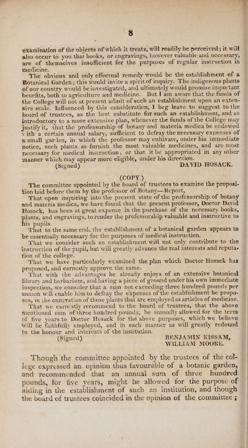 examination of the objects of which it treats, will readily be perceived; it will also occur to you that books, or engravings, however valuable and necessary, are of themselves insufficient for the purposes of regular instruction in medicine. The obvious and only effectual remedy would be the establishment of a Botanical Garden ; this would invite a spirit of inquiry. The indigenous plants of our country would be investigated, and ultimately would promise important benefits, both to agriculture and medicine. But I am aware that the funds of the College will not at present admit of such an establishment upon an exten¬ sive scale. Influenced by this consideration, I beg leave to suggest to the board of trustees, as the best substitute for such an establishment, and as; introductory to a more extensive plan, whenever the funds of the College may justify it, that the professorship of botany and materia medica be endowed \ ith a certain annual salary, sufficient to defray the necessary expenses of a small garden, in which the professor may cultivate, under his immediate notice, such plants as furnish the most valuable medicines, and are most necessary for medical instruction; or that it be. appropriated in any other manner which may appear more eligible, under his direction. (Signed) DAVID HOSACK. (COPY.) The committee appointed by the board of trustees to examine the proposi¬ tion laid before them by the professor of Botany— Report, That upon inquiring into the present state of the professorship of botany and materia medica, we have found that the present professor. Doctor David Ilosack, has been at great expense in the purchase of the necessary books, plants, and engraving’s, to render the professorship valuable and instructive to his pupils. That to the same end, the establishment of a botanical garden appears to foe essentially necessary for the purposes of medical instruction. That we consider such an establishment will not only contribute to the instruction of the pupil, but will greatly advance the real interests and reputa¬ tion of the college. That we have particularly examined the plan which Doctor Hosack has proposed, and earnestly approve the same. That with the advantages he already enjoys of an extensive botanical library and herbarium, and having a piece of ground under his own immediate inspection, we consider that a sum not exceeding three hundred pounds per annum will enable him to defray the expenses of the establishment he propo¬ ses, m ihe cultivation of those plants that are employed as articles of medicine. That we earnestly recommend to the board of trustees, that the above mentioned sum of three hundred pounds, be annually allowed for the term of five years to Doctor Hosack for the above purposes, which we believe will be faithfully employed, and in such manner as will greatly redound to the honour and interests of the institution. (Signed) BENJAMIN KISSAM, WILLIAM MOORE. Though the committee appointed by the trustees of the col¬ lege expressed an opinion thus favourable of a botanic garden, and recommended that an annual sum of three hundred pounds, for live years, might be allowed for the purpose of aiding in the establishment of such an institution, and though the board of trustees coincided in the opinion of the committee ;