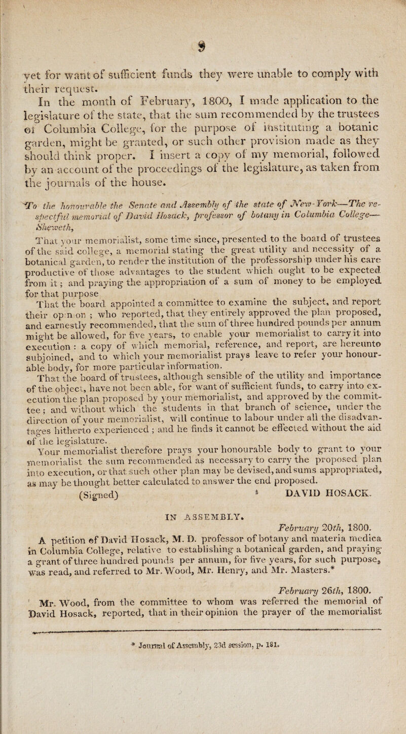 yet for want of sufficient funds they were unable to comply with their request. In the month of February, 1800, I made application to the legislature of the state, that the sum recommended by the trustees ©1 Columbia College, for the purpose of instituting a botanic garden, might be granted, or such other provision made as they should think proper. I insert a copy of my memorial, followed by an account of the proceedings of the legislature, as taken from the journals of the house. To the honourable the Senate and Assembly of the state of Nexo-York—The re¬ spectful memorial of David Hosack, professor of botany in Columbia College— She'iveth, That your memorialist, some time since, presented to the boaid of trustees of the said college, a memorial stating1 the great utility and necessity of a botanical garden, to render the institution of the professorship under his care productive of those advantages to the student which ought to be expected from it; and praying the appropriation of a sum of money to be employed, for that purpose That the board appointed a committee to examine the subject, and report their op n on ; who reported, that they entirely approved the plan proposed, and earnestly recommended, that the sum of three hundred pounds per annum might be allowed, for five years, to enable your memorialist to carry it into execution ; a copy of which memorial, reference, and lepoit, aie heieunto subjoined, and to which your memorialist prays leave to lelei youi honour¬ able body, for more particular information. That the board of trustees, although sensible of the utility and importance of the object, have not been able, for want of sufficient funds, to carry into ex¬ ecution the plan proposed by your memorialist, and approved by the commit¬ tee ; and without which the students in that branch of science, under the direction of your memorialist, will continue to labour under all the disadvan¬ tages hitherto experienced ; and he finds it cannot be eff ected without the aid of the legislature. Your memorialist therefore prays your honourable body to grant to your memorialist the sum recommended as necessary to carry the proposed plan into execution, or that such other plan may be devised, and sums appropriated, as may be thought better calculated to answer the end proposed. (Signed) » DAVID HOSACK.. IN ASSEMBLY. February 20th, 1800. A petition of David Ho sack, M. D. professor of botany and materia medica in Columbia College, relative to establishing a botanical garden, and praying a grant of three hundred pounds per annum, for five years, for such purpose, was read, and referred to Mr. Wood, Mr. Henry, and Mr. Masters.* February 26z7t, 1800. r Mr. Wood, from the committee to whom was referred the memorial of David Hosack, reported, that in their opinion the prayer of the memorialist