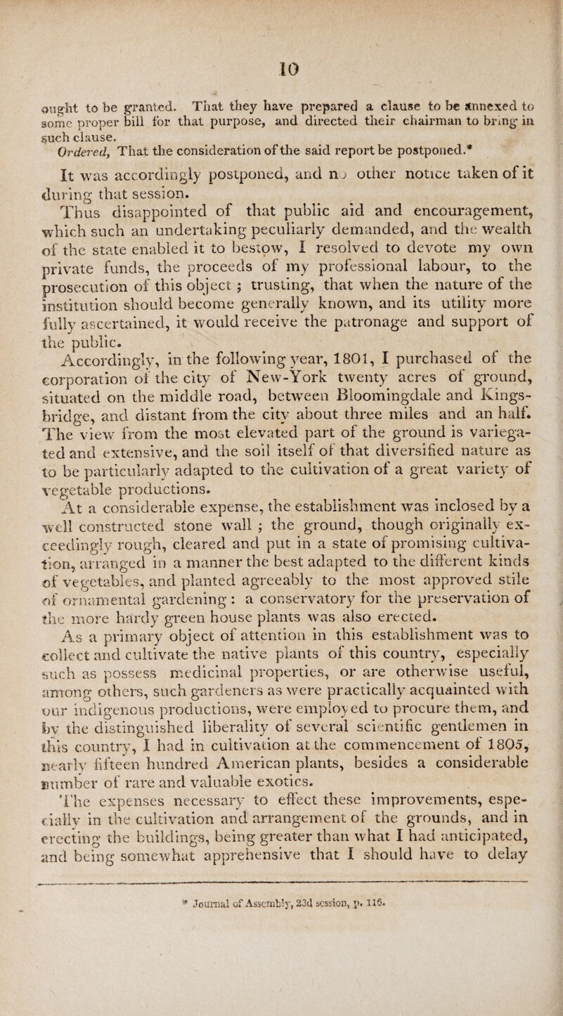 ought to be granted. That they have prepared a clause to be annexed to some proper bill for that purpose, and directed their chairman to bring in such clause. Ordered, That the consideration of the said report be postponed.* It was accordingly postponed, and no other notice taken of it during that session. Thus disappointed of that public aid and encouragement, which such an undertaking peculiarly demanded, and the wealth of the state enabled it to bestow, I resolved to devote my own private funds, the proceeds of my professional labour, to the prosecution of this object ; trusting, that when the nature of the institution should become generally known, and its utility more fully ascertained, it would receive the patronage and support of the public. Accordingly, in the following year, 1801, I purchased of the corporation of the city of New-York twenty acres of ground, situated on the middle road, between Bloomingdale and Kings- bridge, and distant from the city about three miles and an half. The view from the most elevated part of the ground is variega¬ ted and extensive, and the soil itself of that diversified nature as to be particularly adapted to the cultivation of a great variety of vegetable productions. At a considerable expense, the establishment was inclosed by a well constructed stone wall ; the ground, though originally ex¬ ceedingly rough, cleared and put in a state of promising cultiva¬ tion, arranged in a manner the best adapted to the different kinds of vegetables, and planted agreeably to the most approved stile of ornamental gardening : a conservatory for the preservation of the more hardy green house plants was also erected. As a primary object of attention in this establishment was to collect and cultivate the native plants of this country, especially such as possess medicinal properties, or are otherwise useful, among others, such gardeners as were practically acquainted with our indigenous productions, were employ ed to procure them, and by the distinguished liberality of several scientific gentlemen in this country, I had in cultivation at the commencement of 1805, nearly fifteen hundred American plants, besides a considerable number of rare and valuable exotics. The expenses necessary to effect these improvements, espe¬ cially in the cultivation and arrangement of the grounds, and in erecting the buildings, being greater than what I had anticipated, and being somewhat apprehensive that I should have to delay