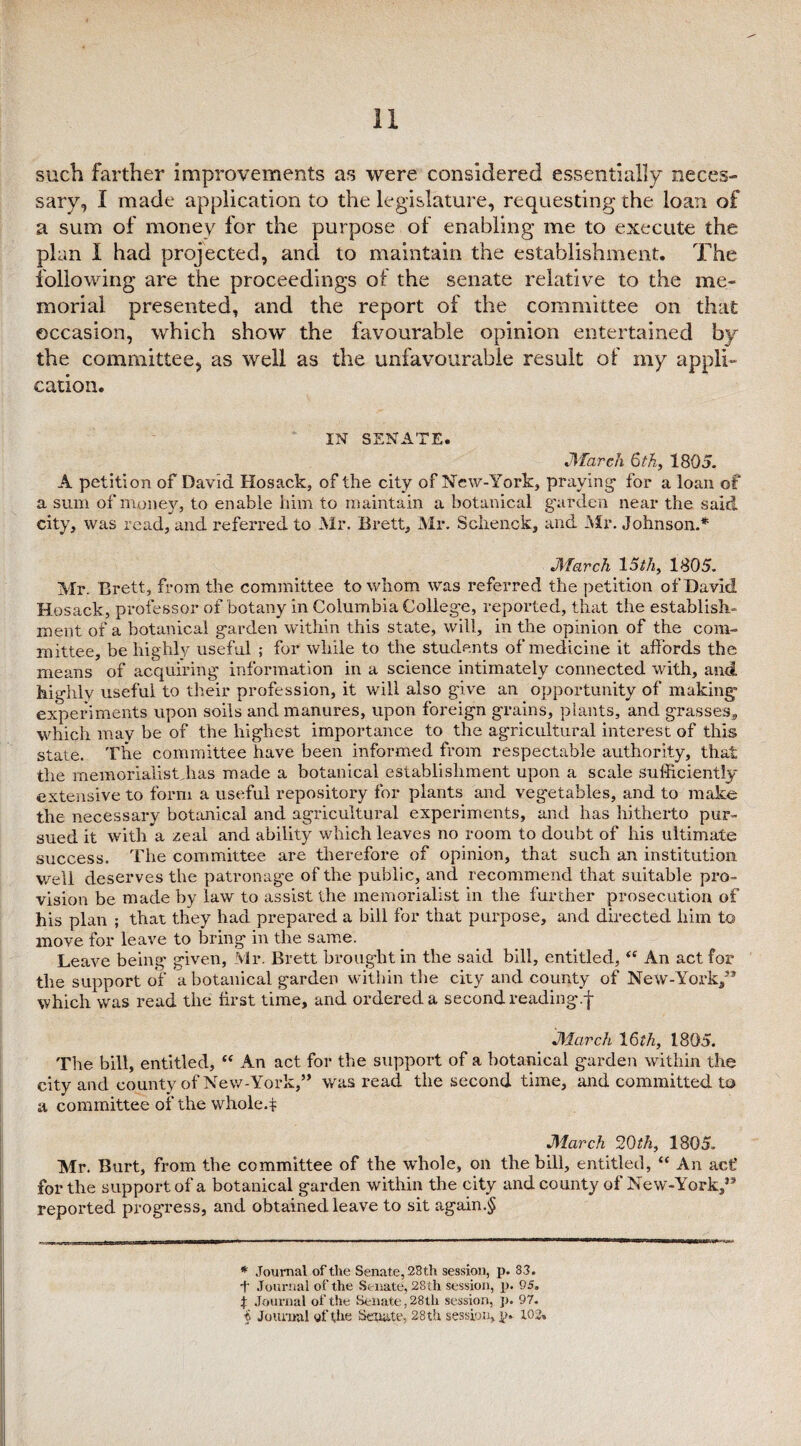 such farther improvements as were considered essentially neces¬ sary, I made application to the legislature, requesting the loan of a sum of money for the purpose of enabling me to execute the plan I had projected, and to maintain the establishment. The following are the proceedings of the senate relative to the me¬ morial presented, and the report of the committee on that occasion, which show the favourable opinion entertained by the committee, as well as the unfavourable result of my appli¬ cation. IN SENATE. March 6th, 1805. A petition of David Hosack, of the city of New-York, praying for a loan of a sum of money, to enable him to maintain a botanical garden near the said city, was read, and referred to Mr. Brett, Mr. Schenck, and Air. Johnson.* * * § March 15 th, 1805. Mr. Brett, from the committee to whom was referred the petition of David Hosack, professor of botany in Columbia College, reported, that the establish¬ ment of a botanical garden within this state, will, in the opinion of the com¬ mittee, be highly useful ; for while to the students of medicine it affords the means of acquiring information in a science intimately connected with, and highly useful to their profession, it will also give an opportunity of making experiments upon soils and manures, upon foreign grains, plants, and grasses,, which may be of the highest importance to the agricultural interest of this state. The committee have been informed from respectable authority, that the memorialist.has made a botanical establishment upon a scale sufficiently extensive to form a useful repository for plants and vegetables, and to make the necessary botanical and agricultural experiments, and has hitherto pur¬ sued it with a zeal and ability which leaves no room to doubt of his ultimate success. The committee are therefore of opinion, that such an institution well deserves the patronage of the public, and recommend that suitable pro¬ vision be made by law to assist the memorialist in the further prosecution of his plan ; that they had prepared a bill for that purpose, and directed him to move for leave to bring in the same. Leave being given, Mr. Brett brought in the said bill, entitled, “ An act for the support of a botanical garden within the city and county of New-York/* which was read the first time, and ordered a second reading.f March 16th, 1805. The. bill, entitled, “ An act for the support of a botanical garden within the city and county of New-York,” was read the second time, and committed to a committee of the whole.f March 20th, 1805. Mr. Burt, from the committee of the whole, on the bill, entitled, “ An act’ for the support of a botanical garden within the city and county of New-York/* reported progress, and obtained leave to sit again.§ * Journal of the Senate, 28th session, p. 83. •f Journal of the Senate, 28th session, p. 95. f Journal of the Senate, 28tli session, p. 97.