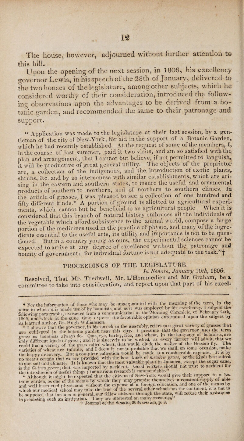 The house, however, adjourned without further attention to this bill. Upon the opening of the next session, in 1806, his excellency governor Lewis, in his speech of the 28th of January, delivered to the two houses of the legislature, among other subjects, which he considered worthy of tneir consideration, mtioduced the follow¬ ing observations upon the advantages to be derived from a bo¬ tanic garden, and recommended the same to their patronage and support. “ Application was made to the legislature at their last session, by a gen¬ tleman of the city of New-York, for’aid in the support of a Botanic Garden, which he had recently established. At the request of some of the members, I, in the course of last summer, paid it two visits, and am so satisfied with the plan and arrangement, that 1 cannot but believe, if not permitted to languish, ft will be productive of great general utility. The objects of the proprietor are, a collection of the indigenous, and the introduction of exotic plants, shrubs, &c. and by an intercourse with similar establishments, which are ari¬ sing m the eastern and southern states, to insure the useful and ornamental products of southern to northern, and of northern to southern climes. In the article of grasses, I was pleased to see a collection of one hundred and fifty different kinds * A portion of ground is allotted to agricultural experi¬ ments, which cannot but be beneficial to an agricultural people When it is considered that this branch of natural history embraces all the individuals of the vegetable which afford subsistence to the animal world, compose a large portion of the medicines used in the practice of physic, and many of the ingre¬ dients essential to the useful arts, its utility and importance is not to be ques¬ tioned. But in a country young as ours, the experimental sciences cannot be expected to arrive at any degree of excellence without the patronage and bounty of government; for individual fortune is not adequate to the task. J- PROCEEDINGS OF THE LEGISLATURE, In Se?iate, January c>Qth, 1806. Resolved, That Mr. Tredwell, Mr. E’Hommedieu and Mr. Graham, be % committee to take into consideration, and report upon that part of his excel- * Fov the information of those who may be unacquainted with the meaning of the term, in the sense in which it is made use of by botanists, and as it was employed by his excellency, I subjoin the following: paragraphs, extracted from a communication m the Morning Chronicle, ot Februaiy 24th, 1806, and which at the same time express the favourable opinion entertained upon this subject by its learned author, Dr. Hugh Williamson. ,, . . . “ i observe that the governor, in his speech to the assembly, refers to a great variety ot grasses that are cultivated in the botanic garden near tins city. I presume that the governor uses the term grass as botanists always do. Oats, rye, barley, rice, and wheat, m tne language of botanists, are only different kinds of grass ; and it is sincerely to be wished, as every farmer will admit, that we could find a variety of the grass called wheat, that would elude tne malice ot the Hessian fly. t he varieties of wheat are infinite, and I deem it not improbable that we shall, on some occasion, make the happy discovery. But a complete collection would be made at a considerable expense. It is by no means certain that we are provided with the best kinds of meadow grass, or the kinds best suited to our soil and climate. It is known that the most valuable plant in Jamaica, except the sugar cane, is the Guinea grass-, that was imported by accident. Good citizens should not trust to accident tor the introduction of useful things ; industrious research is commendable. ... , “ Although it might be expected that the citizens of New-York would give their support to a bo. tame garden, as one of the means by which they may promise t hemselves a constant supply of able and well instructed physicians without the expense of a foreign education, and onemi the means by which our medical school may take the lead of the several other schools on the continent, it is not to Lu supposed that farmers in general, our follow citizens through the state, will retu.se tiieil assistance in promoting such an institution. They are interested on many accounts,’'’