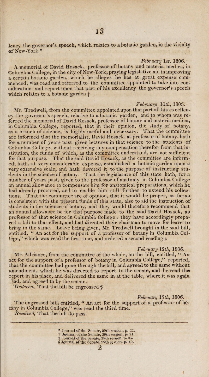 lency the governor’s speech, which relates to a botanic garden, in the vicinity ©f New-York.* February 1st, 1806. A memorial of David Hosack, professor of botany and materia medica, in Columbia College, in the city of New-York, praying legislative aid in improving a certain botauic garden, which he alleges he has at great expense com¬ menced, was read and referred to the committee appointed to take into con¬ sideration and report upon that part of his excellency the governor’s speech which relates to a botanic garden .f February 10th, 1806. Mr. Tredwell, from the committee appointed upon that part of his excellen¬ cy the governor’s speech, relative to a botanic garden, and to whom was re¬ ferred the memorial of David Hosack, professor of botany and materia medica, in Columbia College, reported, that in their opinion, the study of botany, as a branch of science, is highly useful and necessary. That the committee are informed that the memorialist, David Hosack, as professor of botany, hath for a number of years past given lectures in that science to the students of Columbia College, without receiving any compensation therefor from that in¬ stitution, the funds of which, as the committee understand, are not sufficient for that purpose. That the said David Hosack, as the committee are inform¬ ed, hath, at very considerable expense, established a botanic garden upon a very extensive scale, and hath devoted it to the purpose of instructing stu¬ dents in the science of botany That the legislature of this state hath, for a number of years past, given to the professor of anatomy in Columbia College an annual allowance to compensate him for anatomical preparations, which he had already procured, and to enable him still further to extend his collec¬ tions. That the committee are of opinion, that it would be proper, as far as is consistent with the present funds of this state, also to aid the instruction of students in the science of botany, and they would therefore recommend that an annual allowance be for that purpose made to the said David Hosack, as professor of that science in Columbia College ; they have accordingly prepa¬ red a bill to that effect, and had directed their chairman to move for leave to bring in the same. Leave being given, Mr. Tredwell brought in the said bill, entitled, “ An act for the support of a professor of botany in Columbia Col¬ lege,” which was read the first time, and ordered a second reading, t February 12th, 1806. Mr. Adriance, from the committee of the whole, on the bill, entitled, “ An act for the support of a professor of botany in Columbia College,” reported, that the committee had gone through the bill, and agreed to the same without amendment, which he was directed to report to the senate, and he read the reportdn his place, and delivered the same in at the table, where it was again Sad, and agreed to by the senate. Ordered, That the bill be engrossed.^ February 13th, 1806. The engrossed bill, entitled, “ An act for the support of a professor of bo¬ tany in Columbia College,” was read the third time. Resolved, That the bill do pass. * Journal of the Senate, 29th session, p. 11. + Journal of the Senate, 29th session, p. 21. t Journal of the Senate, 29th session, p. 35.