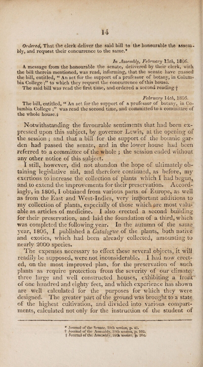 Ordered, That the clerk deliver the said bill to the honourable the assem¬ bly, and request their concurrence to the same.* In Assembly, February 13tfi, 1806. A message from the honourable the senate, delivered by their clerk, with the bill therein mentioned, was read, informing, that the senate have passed the bill, entitled, “ An act for the support of a professor of botany, in Colum¬ bia College to which they request the concurrence of this house. The said bill was read the first time, and ordered a second reading.f February 14th, 1806. The bill, entitled, “ An act for the support of a professor of botany, in Co¬ lumbia College was read the second time, and committed to a committee of the whole housed Notwithstanding the favourable sentiments that had been ex- pressed upon this subject, by governor Lewis, at the opening of the session ; and that a bill for the support of the botanic gar¬ den had passed the senate, and in the lower house had been referred to a committee of the whole ; the session ended without any other notice of this subject. I still, however, did not abandon the hope of ultimately ob¬ taining legislative aid, and therefore continued, as before, my exertions to increase the collection of plants which I had begun, and to extend the improvements for their preservation. Accord¬ ingly, in 1806, I obtained from various parts of Europe, as well as from the East and West-Indies, very important additions to my collection of plants, especially of those which are most valu¬ able as articles of medicine. I also erected a second building for their preservation, and laid the foundation of a third, which was completed the following year. In the autumn of the same year, 1806, I published a Catalogue of the plants, both native and exotics, which had been already collected, amounting to nearly 2000 species. The expenses necessary to effect these several objects, it will readily be supposed, were not inconsiderable. I had now erect¬ ed, on the most improved plan, for the preservation of such plants as require protection from the severity of our climate; three large and well constructed houses, exhibiting a front of one hundred and eighty feet, and which experience has shown are well calculated for the purposes for which they were designed. The greater part of the ground was brought to a state of the highest cultivation, and divided into various compart¬ ments, calculated not only for the instruction of the student of * Journal of the Senate, 29th session, p. 41. + Journal of the Assembly, 29th session, p. 102.