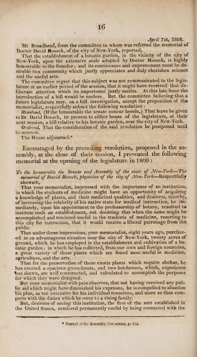 April 7th,, 1808. Mr. Broadhead, from the committee to whom was referred the memorial of doctor David Hosack, of the city of New-York, reported. That the establishment of a botanic garden, in the vicinity of the city of New-York, upon the extensive scale adopted by Doctor Hosack, is highly honourable to the founder ; and its continuance and improvement must be de¬ sirable to a community which justly appreciates and duly cherishes science and the useful arts. The committee regret that this subject was not communicated to the legis¬ lature at an earlier period of the session, that it might have received that de¬ liberate attention which its importance justly merits. At this late hour the introduction of a bill would be useless. But the committee believing that a future legislature may, on a full investigation, accept the proposition of the memorialist, respectfully submit the following resolution : Resolved, (Ifthe honourable the senate concur herein,) That leave be given to Dr. David Hosack, to present to either house of the legislature, at their next session, a bill relative to his botanic garden, near the city of New-York. Ordered, That the consideration of the said resolution be postponed until to-morrow. The House adjourned.* Encouraged by the preceding resolution, proposed in the as¬ sembly, at the close of their session, I presented the following tnemorial at the opening of the legislature in 1809 : To the honourable the Senate and Assembly of the state of New-York—The memorial of David Hosack, physician of the city of New-York—Respectfully eheweth. That your memorialist, impressed with the importance of an institution. In which the students of medicine might have an opportunity of acquiring a knowledge of plants, and their medicinal qualities, and desirous, thereby, of increasing the celebrity of his native state for medical instruction, he im¬ mediately, upon his appointment to the professorship of botany, resolved t® institute such an establishment, not doubting that when the same might be accomplished and rendered useful to the students of medicine, resorting to this city for instruction, that it would receive a liberal patronage from the public. That under these impressions, your memorialist, eight years ago, purchas-^ cd in an advantageous situation near the city of New-York, twenty acres oi ground, which he has employed in the establishment and cultivation of a bo¬ tanic garden; in which he has collected, from our own and foreign countries, a, great variety of those plants which are found most useful in medicine, agriculture, and the arts. That for the preservation of those exotic plants which require shelter, he lias erected a spacious green-house, and two hot-houses, which, experience Sias shewn, are well constructed, and calculated to accomplish the purposes for which they were designed. But your memorialist with pain observes, that not having received any pub¬ lic aid which might have diminished his expenses, he is compelled to abandon liis plan, as too extensive for his individual resources, and more so than com¬ ports with the duties which he owes to a rising family. But, desirous of seeing this institution, the first of the sort established in the United States, rendered permanently useful by being connected with the