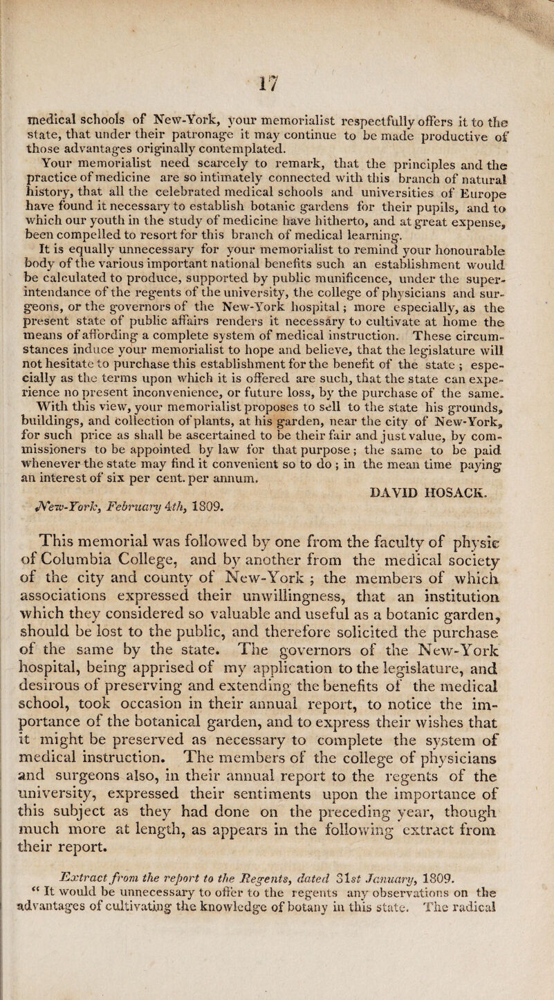 medical schools of NeW-York, your memorialist respectfully offers it to the state, that under their patronage it may continue to be made productive of those advantages originally contemplated. Your memorialist need scarcely to remark, that the principles and the practice of medicine are so intimately connected with this branch of natural history, that all the celebrated medical schools and universities of Europe have found it necessary to establish botanic gardens for their pupils, and to which our youth in the study of medicine have hitherto, and at great expense, been compelled to resort for this branch of medical learning. It is equally unnecessary for your memorialist to remind your honourable body of the various important national benefits such an establishment would be calculated to produce, supported by public munificence, under the super- intendance of the regents of the university, the college of physicians and sur¬ geons, or the governors of the New-York hospital; more especially, as the present state of public affairs renders it necessary to cultivate at home the means of affording a complete system of medical instruction. These circum¬ stances induce your memorialist to hope and believe, that the legislature will not hesitate to purchase this establishment for the benefit of the state; espe¬ cially as the terms upon which it is offered are such, that the state can expe¬ rience no present inconvenience, or future loss, by the purchase of the same. With this view, your memorialist proposes to sell to the state his grounds, buildings, and Collection of plants, at his garden, near the city of New-York, for such price as shall be ascertained to be their fair and just value, by com¬ missioners to be appointed by law for that purpose; the same to be paid whenever the state may find it convenient so to do ; in the mean time paying an interest of six per cent, per annum. DAVID HO SACK, «7Yerv-York, February 4th, 1809. This memorial was followed by one from the faculty of physic of Columbia College, and by another from the medical society of the city and county of New-York ; the members of which associations expressed their unwillingness, that an institution which they considered so valuable and useful as a botanic garden, should be lost to the public, and therefore solicited the purchase of the same by the state. The governors of the New-York hospital, being apprised of my application to the legislature, and desirous of preserving and extending the benefits of the medical school, took occasion in their annual report, to notice the im¬ portance of the botanical garden, and to express their wishes that it might be preserved as necessary to complete the system of medical instruction. The members of the college of physicians and surgeons also, in their annual report to the regents of the university, expressed their sentiments upon the importance of this subject as they had done on the preceding year, though much more at length, as appears in the following extract from their report. Extract from the report to the JReyents, dated January, 1809. t( It would be unnecessary to offer to the regents any observations on the advantages of cultivating the knowledge of botany in this state. The radical