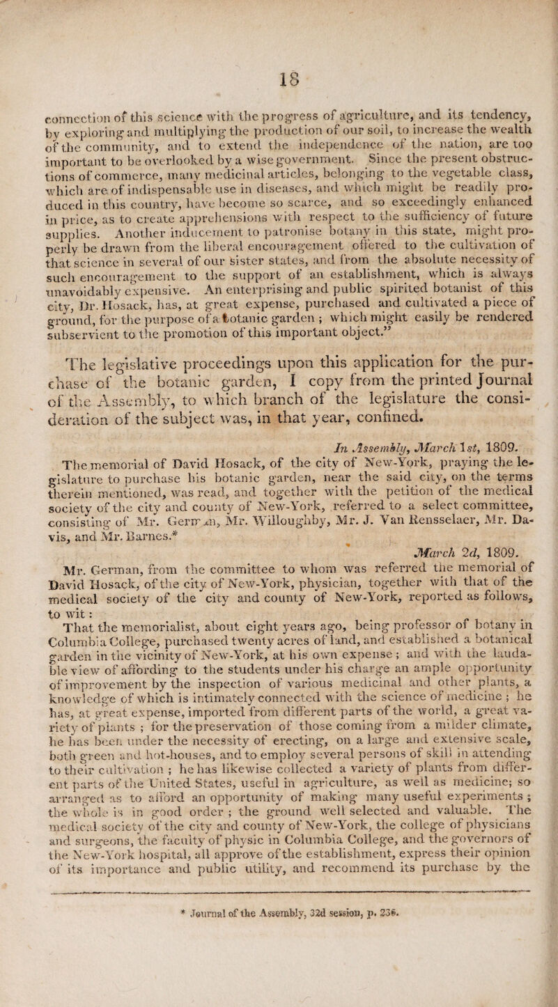 connection of this science with the progress of agriculture, and its tendency, by exploring and multiplying the production of our soil, to increase the wealth of the community, and to extend the independence of the nation, are too important to be overlooked by a wise government. Since the present obstruc¬ tions of commerce, many medicinal articles, belonging to the vegetable class, which are of indispensable use in diseases, and which might be readily pro¬ duced in this country, have become so scarce, and so exceedingly enhanced in price, as to create apprehensions with respect to the sufficiency of future supplies. Another inducement to patronise botany in this state, might pro¬ perly be drawn from the liberal encouragement offered to the cultivation of that science in several of our sister states, and from the absolute necessity of such encouragement to the support of an establishment, which is always unavoidably expensive. An enterprising and public spirited botanist of this city, Dr. Hosack, has, at great expense, purchased and cultivated a piece of ground, for the purpose of a fcotanic garden ; which might easily be rendered subservient to the promotion of this important object.” The legislative proceedings upon this application for the pur¬ chase of the botanic garden, I copy from the printed Journal of the Assembly, to which branch of the legislature the consi¬ deration of the subject was, in that year, confined. In Assembly, March ls£, 1809. The memorial of David Hosack, of the city of New-York, praying the le¬ gislature to purchase his botanic garden, near the said city, on-the terms therein mentioned, was read, and together with the petition of the medical society of the city and county of New-York, referred to a select committee, consisting of Mr. Gerir A, Mr. Willoughby, Mr. J. Van Rensselaer, Mr. Da¬ vis, and Mr. Barnes.* March 2d, 1809. Mr. German, from the committee to whom was referred the memorial of David Hosack, of the city of New-York, physician, together with that of the medical society of the city and county of New-York, reported as follows, to wit: That the memorialist, about eight years ago, being professor of botany in Columbia College, purchased twenty acres of land, and established a botanical garden in the vicinity of New-York, at his own expense; and with the lauda¬ ble view of affording to the students under his charge an ample opportunity of improvement by the inspection of various medicinal and other plants, a knowledge of which is intimately connected with the science of medicine ; he has, at great expense, imported from different parts of the world, a great va¬ riety of plants ; for the preservation of those coming irom a milder climate, he has been under the necessity of erecting, on a large and extensive scale, both green and hot-houses, and to employ several persons of skill m attending to their cultivation ; he has likewise collected a variety of plants from differ¬ ent parts of the United States, useful in agriculture, as well as medicine; so arranged as to afford an opportunity of making many useful experiments , the whole is in good order ; the ground well selected and valuable. The medical society of the city and county of New-York, the college of physicians and surgeons, the faculty of physic in Columbia College, and the governors of the New-York hospital, all approve of the establishment, express their opinion of its importance and public utility, and recommend its purchase by the