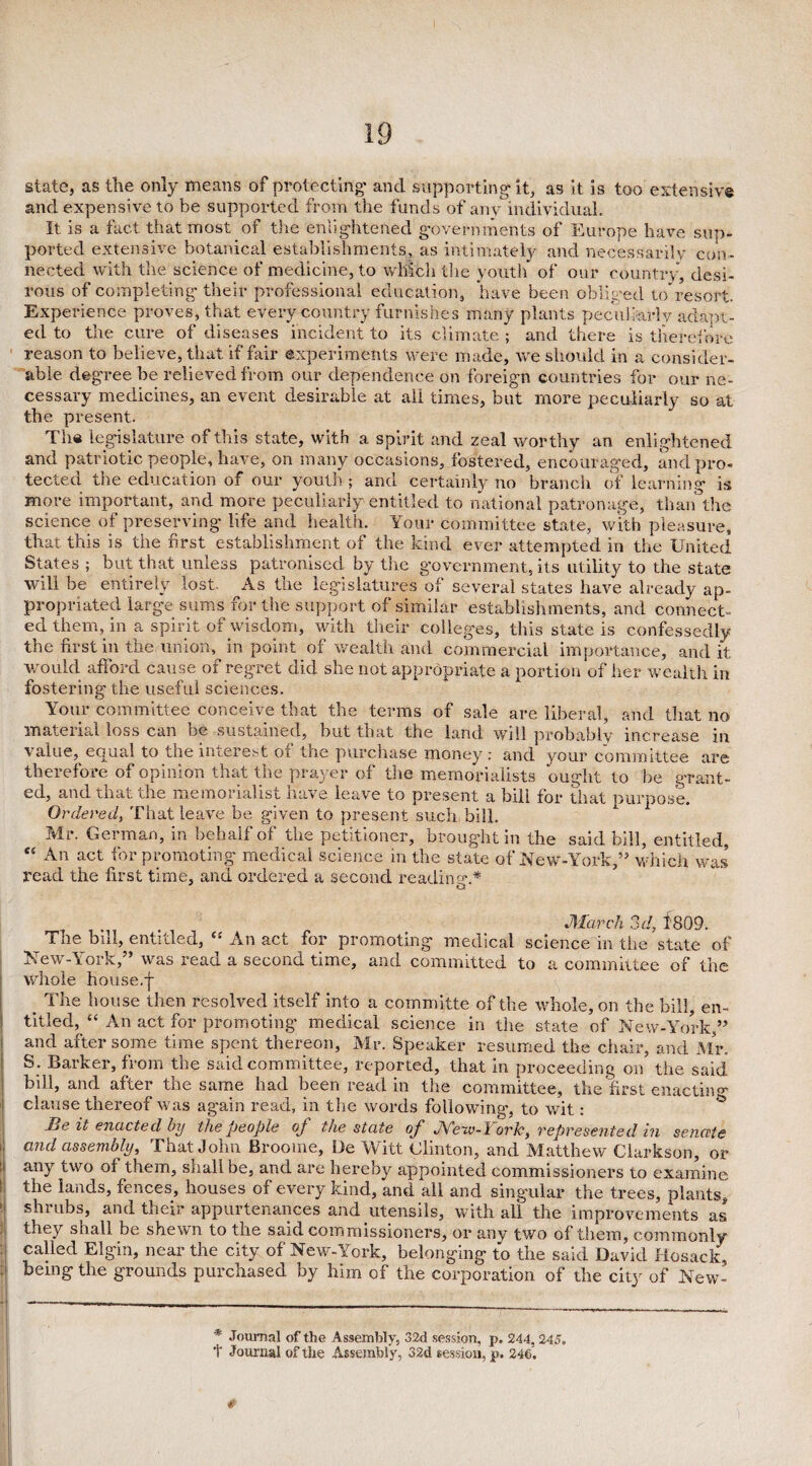 state, as the only means of protecting' and supporting-it, as it is too extensive and expensive to be supported from the funds of any individual. It is a fact that most .of the enlightened governments of Europe have sup- ported extensive botanical establishments, as intimately and necessarily con¬ nected with the science of medicine, to which the youth of our country, desi¬ rous of completing their professional education, have been obliged to resort Experience proves, that every country furnishes many plants peculiarly adapt¬ ed to the cure of diseases incident to its climate ; and there is therefore reason to believe, that if fair experiments were made, we should in a consider¬ able degree be relieved from our dependence on foreign countries for our ne¬ cessary medicines, an event desirable at all times, but more peculiarly so at the present. The legislature of this state, with a spirit and zeal worthy an enlightened and patriotic people, have, on many occasions, fostered, encouraged, and pro¬ tected the education of our youth ; and certainly no branch of learning is more important, and more peculiarly entitled to national patronage, than the science of preserving life and health. Your committee state, with pleasure, that this is the first establishment of the kind ever attempted in the United States ; but that unless patronised by tlie government, its utility to the state will be entirely lost. As the legislatures of several states have already ap¬ propriated large sums for the support of similar establishments, and connect¬ ed them, in a spirit of wisdom, with their colleges, this state is confessedly the first in the union, in point of wealth and commercial importance, and it would afford cause of regret did she not appropriate a portion of her wealth in fostering the useful sciences. Your committee conceive that the terms of sale are liberal, and that no material loss can be sustained, but that the land will probably increase in value, equal to the interest oi the purchase money : and your committee are therefore Oi opinion that the prayer of the memorialists ought to be grant¬ ed, and that the memorialist have leave to present a bill for that purpose. Ordered, That leave be given to present such bill. Mr. German, in behalf of the petitioner, brought in the said bill, entitled, “ An act for promoting medical science in the state of New-York,” which was read the first time, and ordered a second reading.* March 3d, 1809. The bill, entitled, “ An act for promoting medical science in the state of New-York,” was read a second time, and committed to a committee of the whole house.f _ The house then resolved itself into a committe of the whole, on the bill, en¬ titled, “ An act for promoting medical science in the state of New-York,” and after some time spent thereon, Mr. Speaker resumed the chair, and Mr. S . Barker, from the said committee, reported, that in proceeding on the said bill, and after the same had been read in tine committee, the first enacting clause thereof was again read, in the words following, to wit: Beit enacted by the people of the state of Mew-York, represented in senate and assembly. That John Broome, Lie Witt Clinton, and Matthew Clarkson, or any two of them, shall be, and are hereby appointed commissioners to examine the lands, fences, houses of every kind, and all and singular the trees, plants, 1 shrubs, and their appurtenances and utensils, with all the improvements as they shall be shewn to the said commissioners, or any two of them, commonly called Elgin, near the city of New-York, belonging to the said David Hosack, ; being the grounds purchased by him of the corporation of the city of New- ■1 -——____________. - , ; l * Journal of the Assembly, 32d session, p. 244,245.