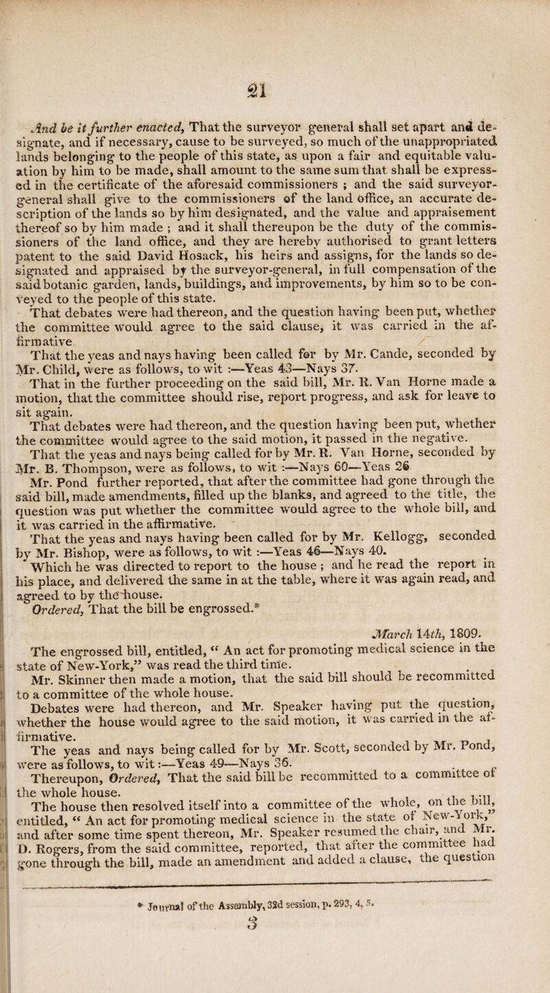 £1 And be It further enacted, That the surveyor general shall set apart and de¬ signate, and if necessary, cause to be surveyed, so much of the unappropriated lands belonging to the people of this state, as upon a fair and equitable valu¬ ation by him to be made, shall amount to the same sum that shall be express¬ ed in the certificate of the aforesaid commissioners ; and the said surveyor- general shall give to the commissioners of the land office, an accurate de¬ scription of the lands so by him designated, and the value and appraisement thereof so by him made ; and it shall thereupon be the duty of the commis¬ sioners of the land office, and they are hereby authorised to grant letters patent to the said David Hosack, his heirs and assigns, for the lands so de¬ signated and appraised by the surveyor-general, in full compensation of the said botanic garden, lands, buildings, and improvements, by him so to be con¬ veyed to the people of this state. That debates were had thereon, and the question having been put, whether the committee would agree to the said clause, it was carried in the af¬ firmative / That the yeas and nays having been called for by Mr. Cande, seconded by Mr. Child, were as follows, to wit :—Yeas 43—Nays 37. That in the further proceeding on the said bill, Mr. R. Van Horne made a motion, that the committee should rise, report progress, and ask for leave to sit again. That debates were had thereon, and the question having been put, whether the committee would agree to the said motion, it passed in the negative. That the yeas and nays being called for by Mr. R. Van Horne, seconded by Mr. B. Thompson, were as follows, to wit -Nays 60—Yeas 26 Mr. Pond further reported, that after the committee had gone through the said bill, made amendments, filled up the blanks, and agreed to the title, the question was put whether the committee would agree to the whole bill, and it was carried in the affirmative. That the yeas and nays having been called for by Mr. Kellogg, seconded by Mr. Bishop, were as follows, to wit :—Yeas 46—Nays 40. Which he was directed to report to the house ; and he read the report in his place, and delivered the same in at the table, where it was again read, and agreed to by thediouse. Ordered, That the bill be engrossed.* } March 14 th, 1809. The engrossed bill, entitled, (e An act for promoting medical science in the • state of New-York,” was read the third time. _ . Mr. Skinner then made a motion, that the said bill should be recommitted j to a committee of the whole house. # . Debates were had thereon, and Mr. Speaker having put the question, 1 whether the house would agree to the said motion, it was carried in the af- ! firmative. , The yeas and nays being called for by Mr. Scott, seconded by Mr. Pond, i were as follows, to wit:—Yeas 49—Nays 36. , Thereupon, Ordered, That the said bill be recommitted to a committee oi the whole house. . , ... The house then resolved itself into a committee of the whole, on tne nil, entitled, “ An act for promoting medical science in the state of New-York^ and after some time spent thereon, Mr. Speaker resumed the chair, an i i. D. Rogers, from the said committee, reported, that after the committee had ; .gone through the bill, made an amendment and added a clause, die ques ion * Journal of the Assembly, 3Sd session, p. 293, 4,5. 3