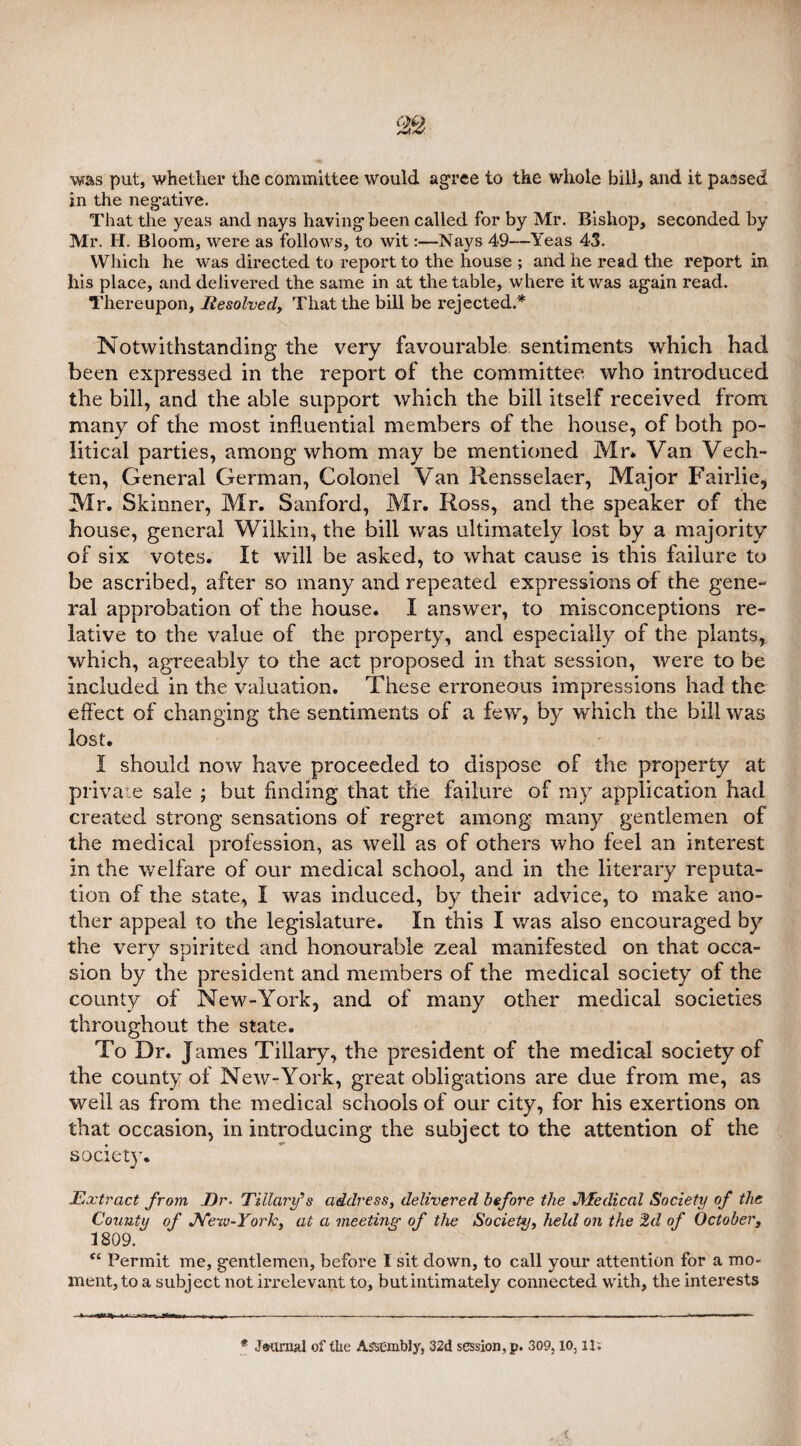 was put, whether the committee would agree to the whole bill, and it passed in the negative. That the yeas and nays having been called for by Mr. Bishop, seconded by Mr. H. Bloom, were as follows, to wit:—Nays 49—Yeas 43. Which he was directed to report to the house ; and he read the report in his place, and delivered the same in at the table, where it was again read. Thereupon, Resolved,, That the bill be rejected.* Notwithstanding the very favourable sentiments which had been expressed in the report of the committee who introduced the bill, and the able support which the bill itself received from many of the most influential members of the house, of both po¬ litical parties, among whom may be mentioned Mr* Van Vech- ten, General German, Colonel Van Rensselaer, Major Fairlie, Mr. Skinner, Mr. Sanford, Mr. Ross, and the speaker of the house, general Wilkin, the bill was ultimately lost by a majority of six votes. It will be asked, to what cause is this failure to be ascribed, after so many and repeated expressions of the gene¬ ral approbation of the house. I answer, to misconceptions re¬ lative to the value of the property, and especially of the plants, which, agreeably to the act proposed in that session, were to be included in the valuation. These erroneous impressions had the effect of changing the sentiments of a few, by which the bill was lost. I should now have proceeded to dispose of the property at private sale ; but finding that the failure of my application had created strong sensations of regret among many gentlemen of the medical profession, as well as of others who feel an interest in the welfare of our medical school, and in the literary reputa¬ tion of the state, I was induced, by their advice, to make ano¬ ther appeal to the legislature. In this I was also encouraged by the very spirited and honourable zeal manifested on that occa¬ sion by the president and members of the medical society of the county of New-York, and of many other medical societies throughout the state. To Dr. James Tiliary, the president of the medical society of the county of New-York, great obligations are due from me, as well as from the medical schools of our city, for his exertions on that occasion, in introducing the subject to the attention of the society. jExtract from Dr- TMary's address, delivered before the JVEedical Society of the County of Nerv-York, at a meeting' of the Society, held on the 2d of October, 1809. fC Permit me, gentlemen, before I sit down, to call your attention for a mo¬ ment, to a subject not irrelevant to, but intimately connected with, the interests