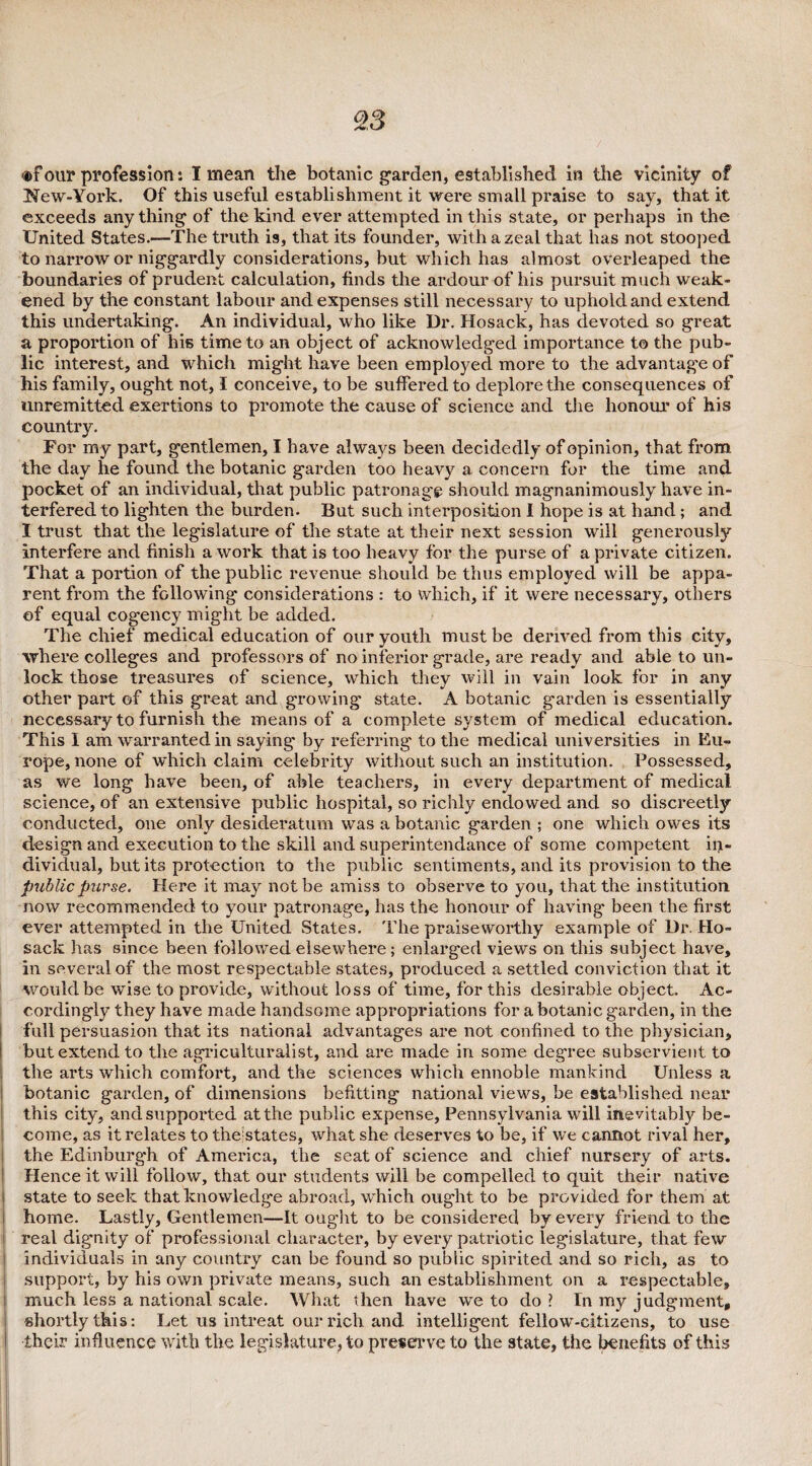 ®f out* profession: I mean the botanic garden, established in the vicinity of New-York. Of this useful establishment it were small praise to say, that it exceeds any thing of the kind ever attempted in this state, or perhaps in the United States.—The truth is, that its founder, with a zeal that has not stooped to narrow or niggardly considerations, but which has almost overleaped the boundaries of prudent calculation, finds the ardour of his pursuit much weak¬ ened by the constant labour and expenses still necessary to uphold and extend this undertaking. An individual, who like Dr. Hosack, has devoted so great a proportion of his time to an object of acknowledged importance to the pub¬ lic interest, and which might have been employed more to the advantage of his family, ought not, I conceive, to be suffered to deplore the consequences of unremitted exertions to promote the cause of science and the honour of his country. For my part, gentlemen, I have always been decidedly of opinion, that from the day he found the botanic garden too heavy a concern for the time and pocket of an individual, that public patronage should magnanimously have in¬ terfered to lighten the burden. But such interposition I hope is at hand; and I trust that the legislature of the state at their next session will generously interfere and finish a work that is too heavy for the purse of a private citizen. That a portion of the public revenue should be thus employed will be appa¬ rent from the following considerations : to which, if it were necessary, others of equal cogency might be added. The chief medical education of our youth must be derived from this city, where colleges and professors of no inferior grade, are ready and able to un¬ lock those treasures of science, which they will in vain look for in any other part of this great and growing state. A botanic garden is essentially necessary to furnish the means of a complete system of medical education. This I am warranted in saying by referring to the medical universities in Eu¬ rope, none of which claim celebrity without such an institution. Possessed, as we long have been, of able teachers, in every department of medical science, of an extensive public hospital, so richly endowed and so discreetly conducted, one only desideratum was a botanic garden ; one which owes its design and execution to the skill and superintendance of some competent in¬ dividual, but its protection to the public sentiments, and its provision to the public purse. Here it may not be amiss to observe to you, that the institution now recommended to your patronage, has the honour of having been the first ever attempted in the United States. The praiseworthy example of Dr. Ho¬ sack has since been followed elsewhere; enlarged views on this subject have, in several of the most respectable states, produced a settled conviction that it would be wise to provide, without loss of time, for this desirable object. Ac¬ cordingly they have made handsome appropriations for a botanic garden, in the full persuasion that its national advantages are not confined to the physician, but extend to the agriculturalist, and are made in some degree subservient to the arts which comfort, and the sciences which ennoble mankind Unless a botanic garden, of dimensions befitting national views, be established near this city, and supported at the public expense, Pennsylvania will inevitably be¬ come, as it relates to the states, what she deserves to be, if we cannot rival her, the Edinburgh of America, the seat of science and chief nursery of arts. Hence it will follow, that our students will be compelled to quit their native l state to seek that knowledge abroad, which ought to be provided for them at home. Lastly, Gentlemen—It ought to be considered by every friend to the real dignity of professional character, by every patriotic legislature, that few individuals in any country can be found so public spirited and so rich, as to support, by his own private means, such an establishment on a respectable, much less a national scale. What then have we to do ? In my judgment, shortly this: Let us intreat our rich and intelligent fellow-citizens, to use their influence with the legislature, to preserve to the state, the benefits of this