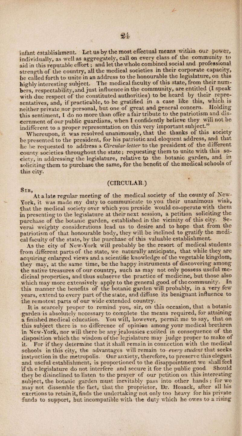 infant establishment. Let us by the most effectual means within our power, individually, as well as aggregately, call on every class of the community to aid in this reputable effort; and let the. whole combined social and professional, strength of the country, all the medical societies in their corporate capacity, be called forth to unite in an address to the honourable the legislature, on this highly interesting subject. T he medical faculty of this state, fi om their num¬ bers, respectability, and just influence in the community, are entitled ^1 speak with due respect of the constituted authorities) to be heard by their lepre- sentatives, and, if practicable, to be gratified in a case like this, which is neither private nor personal, but one of great and general concern. Holding this sentiment, I do no more than offer a fair tribute to the patriotism and dis¬ cernment of our public guardians, when I confidently believe they will indifferent to a proper representation on this very important subject.” Whereupon, it was resolved unanimously, that the thanks of this society be presented to the president, for his patriotic and eloquent address, and tnat he be requested to address a Circular letter to the president of the different county societies throughout the state; requesting them to unite with this so¬ ciety, in addressing the legislature, relative to the botanic garden, and in soliciting them to purchase the same, for the benefit of the medical schools of this city. (CIRCULAR.) Sir, At a late regular meeting of the medical society of the county oi New- York, it was made my duty to communicate to you their unanimous wish, that the medical society over which you preside would co-operate with them in presenting to the legislature at their next session, a petition soliciting the purchase of the botanic garden, established in the vicinity of this city. Se¬ veral weighty considerations lead us to desire and to hope that from the patriotism of* that honourable body, they will be inclined to gratify the medi¬ cal faculty of the state, by the purchase of this valuable establishment. As the city of New-York will probably be the resort of medical students from different parts of the state, we naturally anticipate, that while they are acquiring enlarged views and a scientific knowledge of the vegetable king’dom, they may, at the same time, be the happy instruments of discovering among the* native treasures of our country, such as may not only possess useful me¬ dicinal properties, and thus subserve the practice of medicine, but those also which may more extensively apply to the general good of the community. In this manner the benefits of the botanic garden will probably, in a very few years, extend to every part of the state, and diffuse its benignant influence to the remotest parts of our wide extended country. It is scarcely proper to remind you, sir, on this occasion, that a botanic garden is absolutely necessary to complete the means required, for attaining a finished medical education. You will, however, permit me to say, that on this subject there is no difference of opinion among your medical brethren in New-York, nor will there be any jealousies excited in consequence of the disposition which the wisdom of the legislature may judge proper to make of it. For if they determine that it shall remain in connection with the medical schools in this city, the advantages will remain to every student that seeks instruction in the metropolis. Our anxiety, therefore, to preserve this elegant and useful establishment, is proportioned to the disappointment we shall feel if th e legislature do not interfere and secure it for the public good Should they be disinclined to listen to the prayer of our petition on this interesting subject, the botanic garden must inevitably pass into other hands ; for we may not dissemble the fact, that the proprietor, Ur. Hosack, after all his exertions to retain it, finds the undertaking not only too heavy for his private funds to support, but incompatible with the duty which he owes to a rising