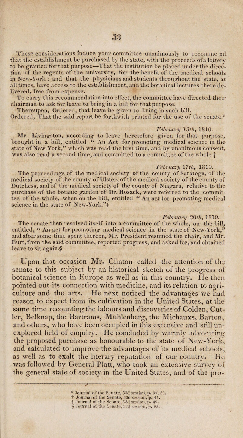 These considerations induce your committee unanimously to recomme ml that the establishment be purchased by the state, with the proceeds of a lottery to be granted for that purpose—That the institution be placed under the direc ¬ tion of the regents of the university, for the benefit of the medical schools in New-York ; and that the physicians and students throughout the state, at all times, have access to the establishment, and the botanical lectures there de¬ livered, free from expense. To carry this recommendation into effect, the committee have directed their chairman to ask for leave to bring-in a bill for that purpose. Thereupon, Ordered, that leave be given to bring in such bill. Ordered, That the said report be forthwith printed for the use of the senate.*' February } '3th, 1810. Mr. Livingston, according to leave heretofore given for that purpose, brought in a bill, entitled “ An Act for promoting medical science in the state of New-York,” which was read the first time, and by unanimous consent, was also read a second time, and committed to a committee of the whole.-j- jFebruary \7th, 1810. The proceedings of the medical society of the county of Saratoga, of the medical society of the county of Ulster, of the medical society of the county of Dutchess, and of the medical society of the county of Niagara, relative to the purchase of the botanic garden of Dr. Hosack, were referred to the commit¬ tee of the whole, when on the bill, entitled “ An act lor promoting medical science in the state of New-Yorkf’f February 20th, 1810. The senate then resolved itself into a committee of the whole, on the bill, entitled, “ An act for promoting- medical science in the state of New-York,” and after some time spent thereon, Mr. President resumed the chair, and Mr. Burt, from the said committee, reported progress, and asked for, and obtained leave to sit again.§ Upon that occasion Mr. Clinton called the attention of the senate to this subject by an historical sketch of the progress of botanical science in Europe as well as in this country. He then pointed out its connection with medicine, and its relation to agri¬ culture and the arts. He next noticed the advantages we had reason to expect from its cultivation in the United States, at the same time recounting the labours and discoveries of Golden, Cut¬ ler, Belknap, the Bartrams, Muhlenberg, the Michauxs, Barton, and others, who have been occupied in this extensive and still un¬ explored field of enquiry. He concluded by warmly advocating the proposed purchase as honourable to the state of New-York, and calculated to improve the advantages of its medical schools, as well as to exalt the literary reputation of our country. He was followed by General Platt, who took an extensive survey of the general state of society in the United States, and of the pro-- * Journal of the Senate, 33d session, p. 37, 38. f Journal of the Senate, 33d session, p. 41. i Journal of the Senate, 33d session, p. 49.