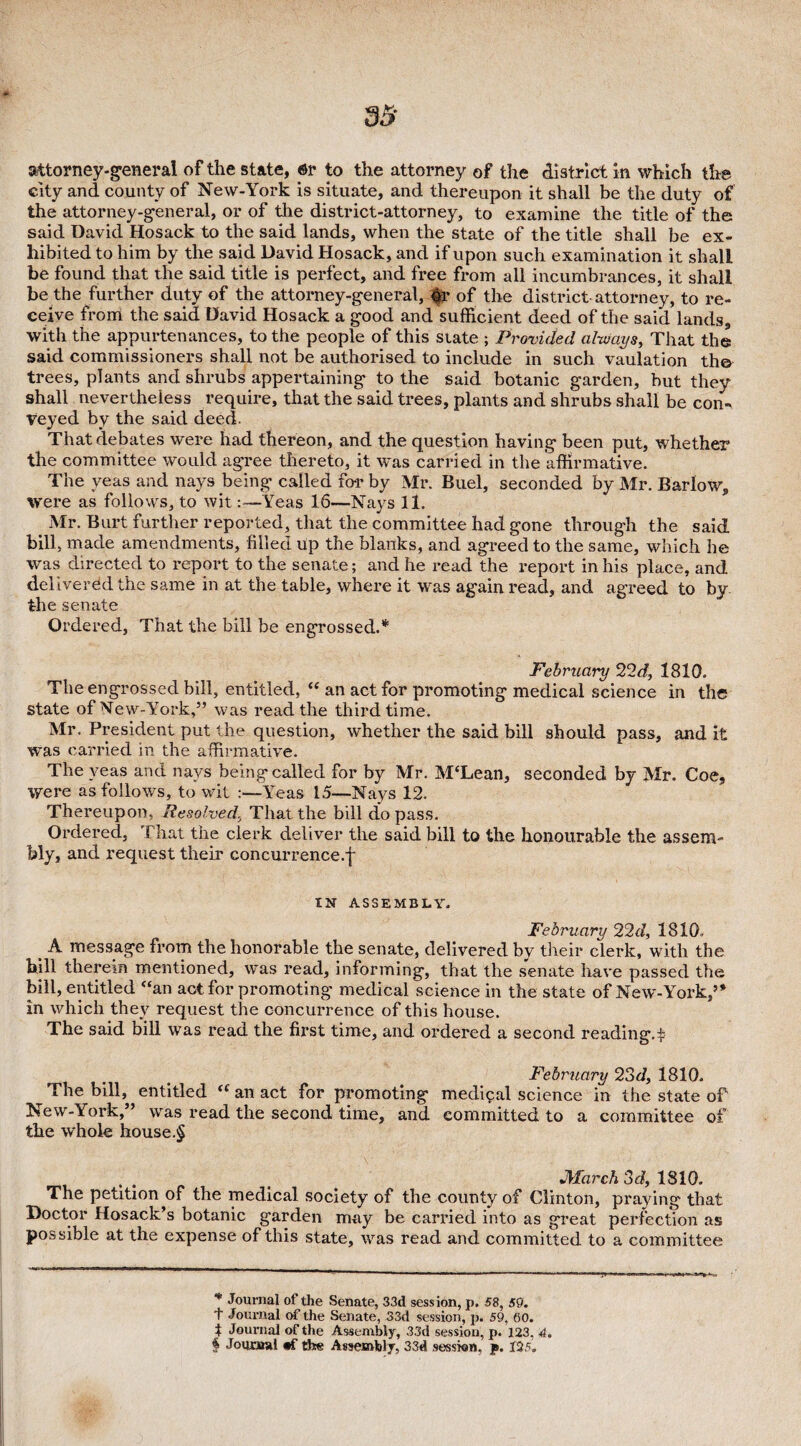 attorney-general of the state, or to the attorney of the district in which the city and county of New-York is situate, and thereupon it shall be the duty of the attorney-general, or of the district-attorney, to examine the title of the said David Hosack to the said lands, when the state of the title shall be ex¬ hibited to him by the said David Hosack, and if upon such examination it shall be found that the said title is perfect, and free from all incumbrances, it shall be the further duty of the attorney-general, or of the district attorney, to re¬ ceive from the said David Hosack a good and sufficient deed of the said lands, with the appurtenances, to the people of this state ; Provided always, That the said commissioners shall not be authorised to include in such vaulation the trees, plants and shrubs appertaining to the said botanic garden, but they shall nevertheless require, that the said trees, plants and shrubs shall be con¬ veyed by the said deed. That debates were had thereon, and the question having been put, whether the committee would agree thereto, it was carried in the affirmative. The yeas and nays being called for by Mr. Buel, seconded by Mr. Barlow, were as follows, to wit:—Yeas 16—Nays 11. Mr. Burt further reported, that the committee had gone through the said bill, made amendments, filled up the blanks, and agreed to the same, which he was directed to report to the senate; and he read the report in his place, and delivered the same in at the table, where it was again read, and agreed to by the senate Ordered, That the bill be engrossed.* * * § February 22d, 1810. The engrossed bill, entitled, “ an act for promoting medical science in the state of New-York,” was read the third time. Mr. President put the question, whether the said bill should pass, and it ■was carried in the affirmative. The yeas and nays being called for by Mr. M‘Lean, seconded by Mr. Coe, were as follows, to wit :—Yeas 15—Nays 12. Thereupon, Resolved, That the bill do pass. Ordered, That the clerk deliver the said bill to the honourable the assem¬ bly, and request their concurrence.^ IN ASSEMBLY. February 22d, 1810. t A. message from the honorable the senate, delivered by their clerk, with the hill therein mentioned, was read, informing, that the senate have passed the bill, entitled “an act for promoting medical science in the state of New-York,” in which they request the concurrence of this house. The said bill was read the first time, and ordered a second reading.^ February 23d, 1810. The bill, entitled tf an act for promoting mediyal science in the state of New-York,” was read the second time, and committed to a committee of the whole house.§ March 3d, 1810. The petition^of the medical society of the county of Clinton, praying that Doctor Hosack’s botanic garden may be carried into as great perfection as possible at the expense of this state, was read and committed to a committee * Journal of the Senate, 33d session, p. 58, 50. + Journal of the Senate, 33d session, p. 59, 60. t Journal of the Assembly, 33d session, p. 123, 4. § Journal the Assembly, 33d session, p. 125.