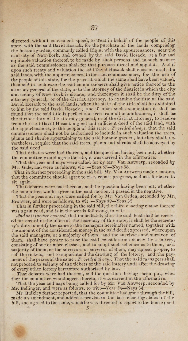 directed, with all convenient speed, to treat in behalf of the people of this state, with the said David Hosack, for the purchase of the lands comprising* the botanic garden, commonly called Elgin, with the appurtenances, near the said city of New-York, and owned by the said David Hosack, at a fair and equitable valuation thereof, to be made by such persons and in such manner as the said commissioners shall for that purpose direct and appoint. And if upon such treaty and valuation the said David Hosack shall consent to sell the said lands, with the appurtenances, to the said commissioners, for the use of the people of this state, for the price at which the same shall have been valued, then and in such case the said commissioners shall give notice thereof to the attorney general of the state, or to the attorney of the district in which the city and county of New-York is situate, and thereupon it shall be the duty of the attorney general, or of the district attorney, to examine the title of the said David Hosack to the said lands, when the state of the title shall be exhibited to him by the said David Hosack ; and if upon such examination it shall be found that the said title is perfect and free from all incumbrances, it shall be the further duty of the attorney general, or of the district attorney, to receive from the said David Hosack a good and sufficient deed of the.sa'kl land, with the appurtenances, to the people of this state : Provided always, that the said commissioners shall not be authorised to include in such valuation the trees, plants and shrubs appertaining to the said botanic garden, but they shall, ne¬ vertheless, require that the said trees, plants and shrubs shall be conveyed by the said deed. That debates were had thereon, and the question having been put, whether the committee would agree thereto, it was carried in the affirmative. That the yeas and nays were called for oy Mr Van Antwerp, seconded by Mr. Gale, and were as follows, viz :—Yeas 57—Nays 38 That in further proceeding in the said bill, Mr. V an Antwerp made a motion, that the committee should agree to rise, report progress, and ask for leave to sit again. That debates were had thereon, and the question having been put, whether the committee would agree to the said motion, it passed in the negative. That the yeas and nays were called for by Mr. Van Orden, seconded by Mr., Brouwer, and were as follows, to wit:—-Nays 59-—Yeas 32 That in further proceeding in the said bill, the third enacting clause thereof was again read, and is in the words following, to wit: And be itfurther enacted, that immediately after the said deed shall be receiv¬ ed for record in the office of the secretary of this state, it shall be the secreta¬ ry’s duty to notify the same to the managers hereinafter named, together with the amount of the consideration money in the said deed expressed, whereupon the said managers, or a majority of them, and the survivors and survivor of them, shall have power to raise the said consideration money by a lottery, consisting of one or more classes, and to adopt such schemes as to them, or a majority of them, or the survivors or survivor of them, may appear proper, to sell the tickets, and to superintend the drawing of the lottery, and the pay¬ ment of the prizes of the same : Provided always. That the said managers shall not proceed to sell any of the tickets of the said lottery until after the drawing of every other lottery heretofore authorised by law. That debates were had thereon, and the question having been put, whe¬ ther the committee would agree thereto, it was carried in the affirmative. That the yeas and nays being called for by Mr. Van Antwerp, seconded by Mr. Bellinger, and were as follows, to wit:—Yeas 54—Nays 34. Mr. Bulkley further reported, that the committee had gone through the bill, made an amendment, and added a proviso to the last enacting clause of the bill, and agreed to the same, which he was directed to report to the house ; and 5