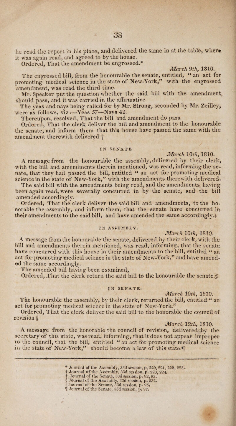 he read the report in his place, and delivered the same in at the table, where it was again read, and agreed to by the house. Ordered, That the amendment be engrossed.* * * § J)larch 9 th, 1810. The engrossed bill, from the honourable the senate, entitled, “ an act for promoting medical science in the state of New-York,” with the engrossed amendment, was read the third time. Mr. Speaker put the question whether the said bill with the amendment, should pass, and it was carried in the affirmative The yeas and nays being called for by Mr. Strong, seconded by Mr. Zeilley, were as follows, viz :—Yeas 57—Nays 42. Thereupon, resolved, That the bill and amendment do pass. Ordered, That the clerk deliver the bill and amendment to the honourable the senate, and inform them that this house have passed the same with the amendment therewith delivered ^ \ IN SENATE March 10 th, 1810. A message from the honourable the assembly, delivered by their clerk, With the bill and amendments therein mentioned, was read, informing the se¬ nate, that they had passed the bill, entitled “ an act for promoting medical science in the state of New-York,” with the amendments therewith delivered. The said bill with the amendments being read, and the amendments having been again read, were severally concurred in by the senate, and the bill amended accordingly. Ordered, That the clerk deliver the said bill and amendments, to the ho¬ norable the assembly, and inform them, that the senate have concurred in their amendments to the said bill, and have amended the &ame accordingly.* IN ASSEMBLY. March 10th, 1810. A message from the honourable the senate, delivered by their clerkj with the bill and amendments therein mentioned, was read, informing, that the senate have concurred with this house in their amendments to the bill, entitled “ an act for promoting medical science in the state of New-York,” and have amend¬ ed the same accordingly. The amended bill having been examined, Ordered, That the clerk return the said bill to the honourable the senate.§ IN SENATE- March 10th, 1810. The honourable the assembly, by their clerk, returned the bill, entitled “ an act for promoting medical science in the state of New-York.” Ordered, That the clerk deliver the said bill to the honorable the council of revision. |i March 12th, 1810. A message from the honorable the council of revision, delivered by the secretary of this state, was read, informing, that it does not appear improper to the council, that the bill, entitled “ an act for promoting medical science in the state of New-York,” should become a law of this state.1ft * Journal of the Assembly, 33d session, p, 220, 221, 222, 223.. 1 Journal of the Assembly, 33d session, p. 223, 224. t Journal of the Senate, 33d session, p. 92,93. § Journal of the Assembly, 33d session, p. 232. || Journal of the Senate, 33d session, p. 95.