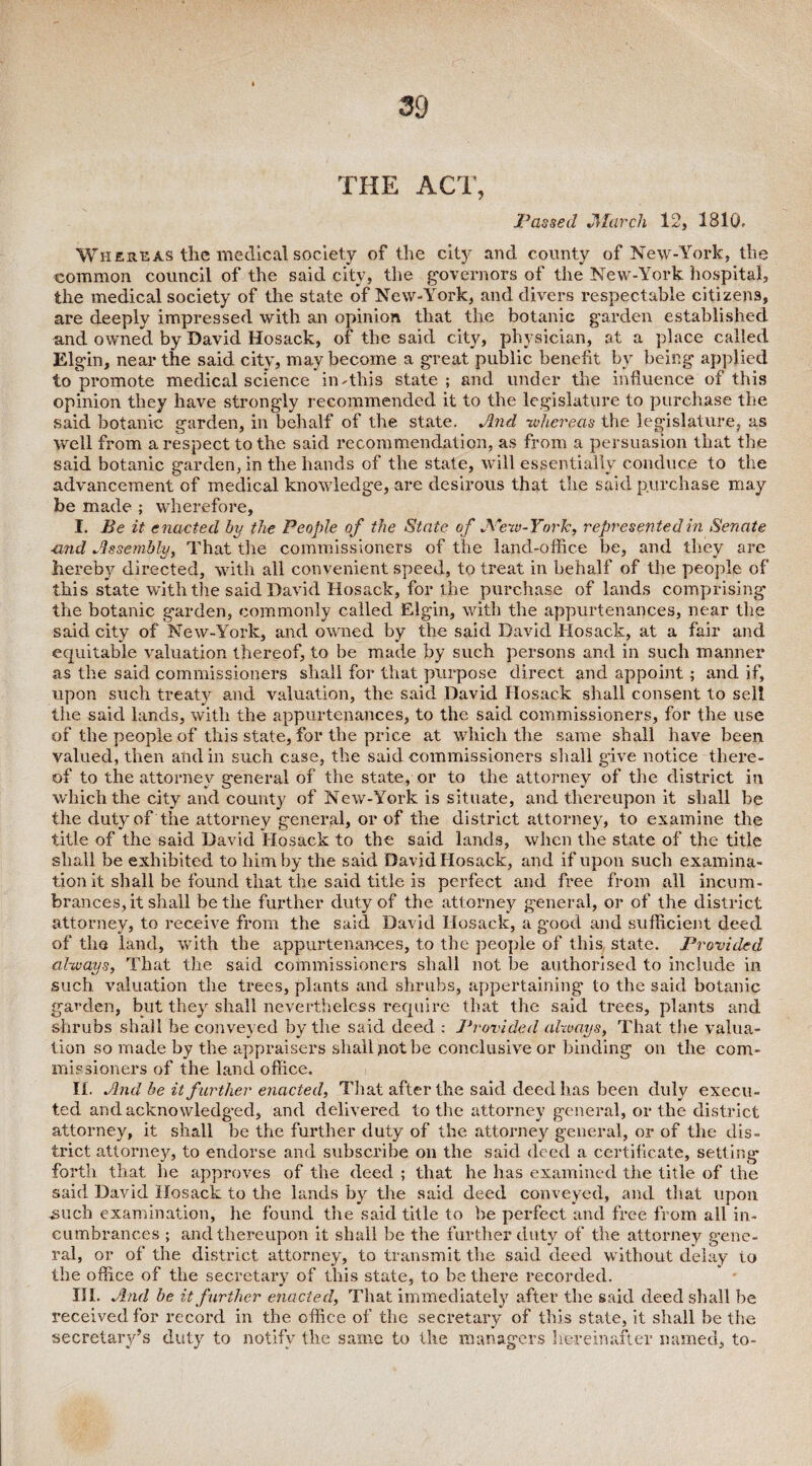 THE ACT, Passed March 12, 1810. Whereas the medical society of the city and county of New-York, the common council of the said city, the governors of the New-York hospital, the medical society of the state of New-York, and divers respectable citizens, are deeply impressed with an opinion that the botanic garden established and owned by David Hosack, of the said city, physician, at a place called Elgin, near the said city, may become a great public benefit by being applied to promote medical science in-this state; and under the influence of this opinion they have strongly recommended it to the legislature to purchase the said botanic garden, in behalf of the state. And whereas the legislature, as Well from a respect to the said recommendation, as from a persuasion that the said botanic garden, in the hands of the state, will essentially conduce to the advancement of medical knowledge, are desirous that the said purchase may be made ; wherefore, I. Be it enacted by the People of the State of New-York, represented in Senate ■and Assembly, That the commissioners of the land-office be, and they are hereby directed, with all convenient speed, to treat in behalf of the people of this state with the said David Hosack, for the purchase of lands comprising- the botanic garden, commonly called Elgin, with the appurtenances, near the said city of New-York, and owned by the said David Hosack, at a fair and equitable valuation thereof, to be made by such persons and in such manner as the said commissioners shall for that purpose direct and appoint; and if, upon such treaty and valuation, the said David Hosack shall consent to sell the said lands, with the appurtenances, to the said commissioners, for the use of the people of this state, for the price at which the same shall have been valued, then and in such case, the said commissioners shall give notice there¬ of to the attorney general of the state, or to the attorney of the district in which the city and county of New-York is situate, and thereupon it shall be the duty of the attorney general, or of the district attorney, to examine the title of the said David Hosack to the said lands, when the state of the title shall be exhibited to him by the said David Hosack, and if upon such examina¬ tion it shall be found that the said title is perfect and free from all incum¬ brances, it shall be the further duty of the attorney general, or of the district attorney, to receive from the said David Hosack, a good and sufficient deed of the land, with the appurtenances, to the people of this state. Provided always, That the said commissioners shall not be authorised to include in such valuation the trees, plants and shrubs, appertaining to the said botanic garden, but they shall nevertheless require that the said trees, plants and shrubs shall be conveyed by the said deed : Provided always, That the valua¬ tion so made by the appraisers shall not be conclusive or binding on the com¬ missioners of the land office. II. And be it further enacted, That after the said deed lias been duly execu¬ ted and acknowledged, and delivered to the attorney general, or the district attorney, it shall be the further duty of the attorney general, or of the dis¬ trict attorney, to endorse and subscribe on the said deed a certificate, setting forth that he approves of the deed ; that he has examined the title of the said David Hosack to the lands by the said deed conveyed, and that upon such examination, he found the said title to be perfect and free from all in¬ cumbrances ; and thereupon it shall be the further duty of the attorney gene¬ ral, or of the district attorney, to transmit the said deed without delay to the office of the secretary of this state, to be there recorded. HI. And be it further enacted, That immediately after the said deed shall be received for record in the office of the secretary of this state, it shall be the secretary’s duty to notify the same to the managers hereinafter named, to-