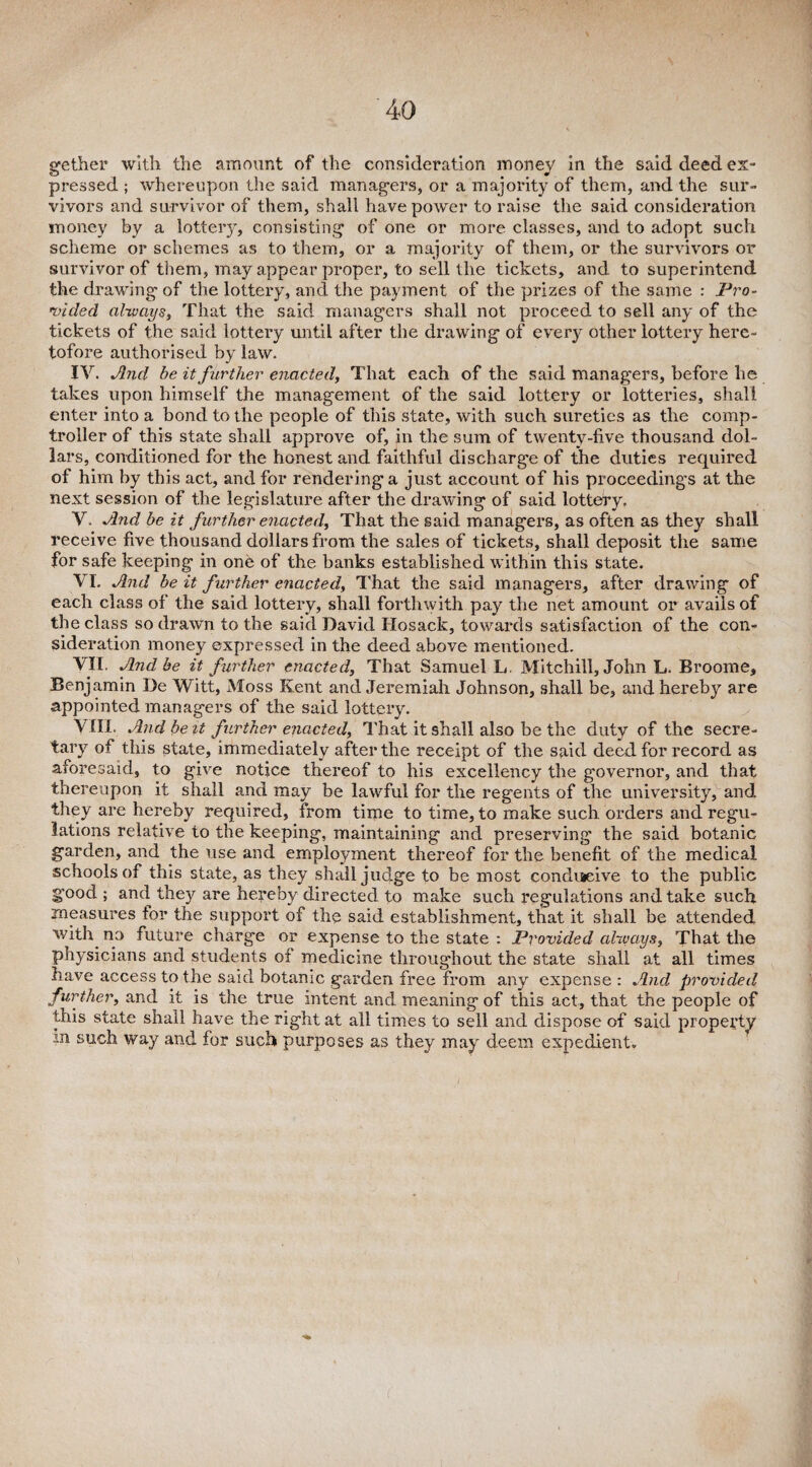 gether with the amount of the consideration money in the said deed ex¬ pressed ; whereupon the said managers, or a majority of them, and the sur¬ vivors and survivor of them, shall have power to raise the said consideration money by a lottery, consisting of one or more classes, and to adopt such scheme or schemes as to them, or a majority of them, or the survivors or survivor of them, may appear proper, to sell the tickets, and to superintend the drawing of the lottery, and the payment of the prizes of the same : Pro¬ vided always, That the said managers shall not proceed to sell any of the tickets of the said lottery until after the drawing of every other lottery here¬ tofore authorised by law. IV. And be it further enacted. That each of the said managers, before he takes upon himself the management of the said lottery or lotteries, shall enter into a bond to the people of this state, with such sureties as the comp¬ troller of this state shall approve of, in the sum of twenty-five thousand dol¬ lars, conditioned for the honest and faithful discharge of the duties required of him by this act, and for rendering a just account of his proceedings at the next session of the legislature after the drawing of said lottery. V. And be it further enacted. That the said managers, as often as they shall receive five thousand dollars from the sales of tickets, shall deposit the same for safe keeping in one of the banks established within this state. VI. And be it further enacted, That the said managers, after drawing of each class of the said lottery, shall forthwith pay the net amount or avails of the class so drawn to the said David Ilosack, towards satisfaction of the con¬ sideration money expressed in the deed above mentioned. VII. And be it further enacted. That Samuel L. Mitchill, John L. Broome, Benjamin De Witt, Moss Kent and Jeremiah Johnson, shall be, and hereby are appointed managers of the said lottery. VIII. And be it further enacted, That it shall also be the duty of the secre¬ tary of this state, immediately after the receipt of the said deed for record as aforesaid, to give notice thereof to his excellency the governor, and that thereupon it shall and may be lawful for the regents of the university, and they are hereby required, from time to time, to make such orders and regu¬ lations relative to the keeping, maintaining and preserving the said botanic garden, and the use and employment thereof for the benefit of the medical schools of this state, as they shall judge to be most conducive to the public good ; and they are hereby directed to make such regulations and take such measures for the support of the said establishment, that it shall be attended with no future charge or expense to the state : Provided always. That the physicians and students of medicine throughout the state shall at all times have access to the said botanic garden free from any expense : And provided further, and it is the true intent and meaning of this act, that the people of this state shall have the right at all times to sell and dispose of said property in such way and for such purposes as they may deem expedient.