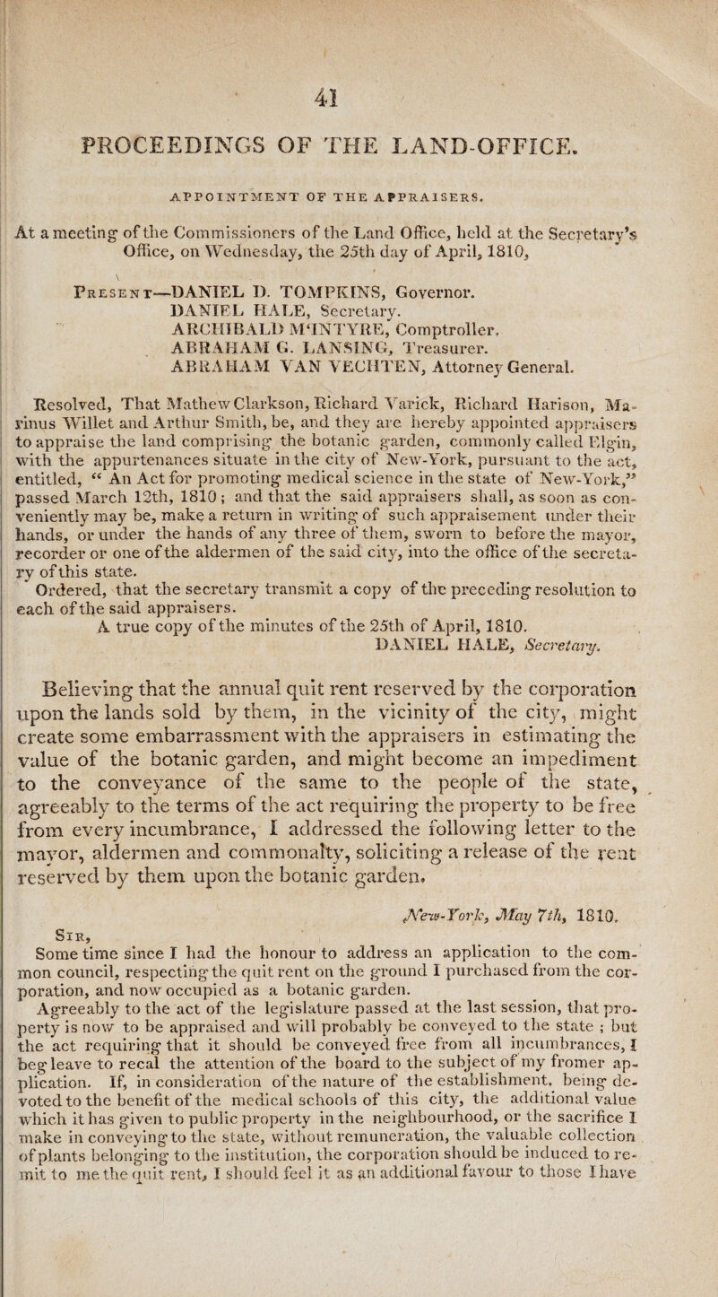 PROCEEDINGS OF THE LAND-OFFICE. APPOINTMENT OF THE APPRAISERS. At a meeting of the Commissioners of the Land Office, held at the Secretary’s Office, on Wednesday, the 25th day of April, 1810, \ _ Present—DANIEL I). TOMPKINS, Governor. DANIEL HALE, Secretary. ARCHIBALD M‘INTYRE, Comptroller. ABRAHAM G. LANSING, Treasurer. ABRAHAM VAN VECHTEN, Attorney General, Resolved, That Mathew Clarkson, Richard Varick, Richard Harison, Ma- rinus WTillet and Arthur Smith, be, and they are hereby appointed appraisers to appraise the land comprising the botanic garden, commonly called Elgin, with the appurtenances situate in the city of New-York, pursuant to the act, entitled, “ An Act for promoting medical science in the state of New-York,” passed March 12th, 1810 ; and that the said appraisers shall, as soon as con¬ veniently may be, make a return in writing of such appraisement under their hands, or under the hands of any three of them, sworn to before the mayor, recorder or one of the aldermen of the said city, into the office of the secreta¬ ry of this state. * Ordered, that the secretary transmit a copy of the preceding resolution to each of the said appraisers. A true copy of the minutes of the 25th of April, 1810. Believing that the annual quit rent reserved by the corporation upon the lands sold by7 them, in the vicinity of the city, might create some embarrassment with the appraisers in estimating the value of the botanic garden, and might become an impediment to the conveyance of the same to the people oi the state, agreeably to the terms of the act requiring the property to be free from every incumbrance, I addressed the following letter to the mayor, aldermen and commonalty, soliciting a release of the rent reserved by them upon the botanic garden. /x^eiu-York, JlTay 7thy 1810. Sir, Some time since I had the honour to address an application to the com¬ mon council, respecting the quit rent on the ground I purchased from the cor¬ poration, and now occupied as a botanic garden. Agreeably to the act of the legislature passed at the last session, that pro¬ perty is now to be appraised and will probably be conveyed to the state ; but the act requiring that it should be conveyed free from all ipcumbrances, I beg leave to recal the attention of the board to the subject of my fromer ap¬ plication. If, in consideration of the nature of the establishment, being de¬ voted to the benefit of the medical schools of this city, the additional value which it has given to public property in the neighbourhood, or the sacrifice I make in conveying to the state, without remuneration, the valuable collection of plants belonging to the institution, the corporation should be induced to re¬ mit to me the quit rent, I should feel it as an additional favour to those I have \