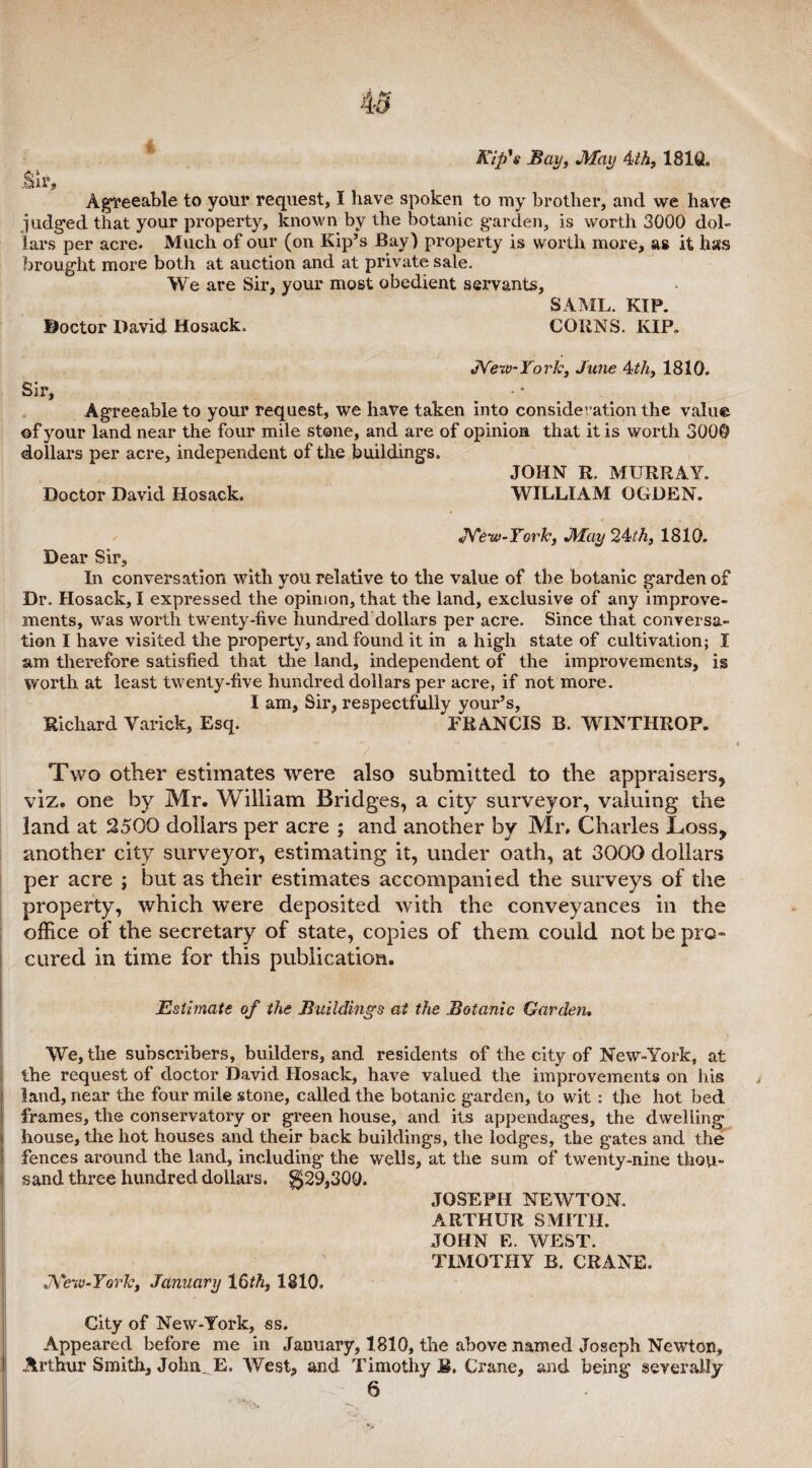 Kip's Bay, May 4th, 181Q„ .Sir, Agreeable to your request, I have spoken to my brother, and we have judged that your property, known by the botanic garden, is worth 3000 dol¬ lars per acre. Much of our (on Kip’s Bay) property is worth more, as it has brought more both at auction and at private sale. We are Sir, your most obedient servants, SAML. KIP. Doctor David Hosack. CORNS. KIP. JVerv-York, June 4?th3 1810. Sir, Agreeable to your request, we have taken into consideration the value ©f your land near the four mile stone, and are of opinion that it is worth 3000 dollars per acre, independent of the buildings. JOHN R. MURRAY. Doctor David Hosack. WILLIAM OGDEN. New-York, May 24/A, 1810. Dear Sir, In conversation with you relative to the value of the botanic garden of Dr. Hosack, I expressed the opinion, that the land, exclusive of any improve¬ ments, was worth twenty-five hundred dollars per acre. Since that conversa¬ tion I have visited the property, and found it in a high state of cultivation; I am therefore satisfied that the land, independent of the improvements, is Worth at least twenty-five hundred dollars per acre, if not more. I am. Sir, respectfully your’s, Richard Varick, Esq. FRANCIS B. WINTIIROP. Two other estimates were also submitted to the appraisers, viz. one by Mr. William Bridges, a city surveyor, valuing the land at 2500 dollars per acre ; and another by Mr, Charles Loss, another city surveyor, estimating it, under oath, at 3000 dollars per acre ; but as their estimates accompanied the surveys of the property, which were deposited with the conveyances in the office of the secretary of state, copies of them could not be pro¬ cured in time for this publication. Estimate of the Buildings at the Botanic Garden. We, the subscribers, builders, and residents of the city of New-York, at the request of doctor David Hosack, have valued the improvements on his land, near the four mile stone, called the botanic garden, to wit : the hot bed frames, the conservatory or green house, and its appendages, the dwelling house, the hot houses and their back buildings, the lodges, the gates and the fences around the land, including the wells, at the sum of twenty-nine thou¬ sand three hundred dollars. $29,300. JOSEPH NEWTON. ARTHUR SMITH. JOHN E. WEST. TIMOTHY B. CRANE. New-York, January 16th, 1810. City of New-York, ss. Appeared before me in January, 1810, the above named Joseph Newton, Arthur Smith, John. E. West, and Timothy R. Crane, and being severally 6