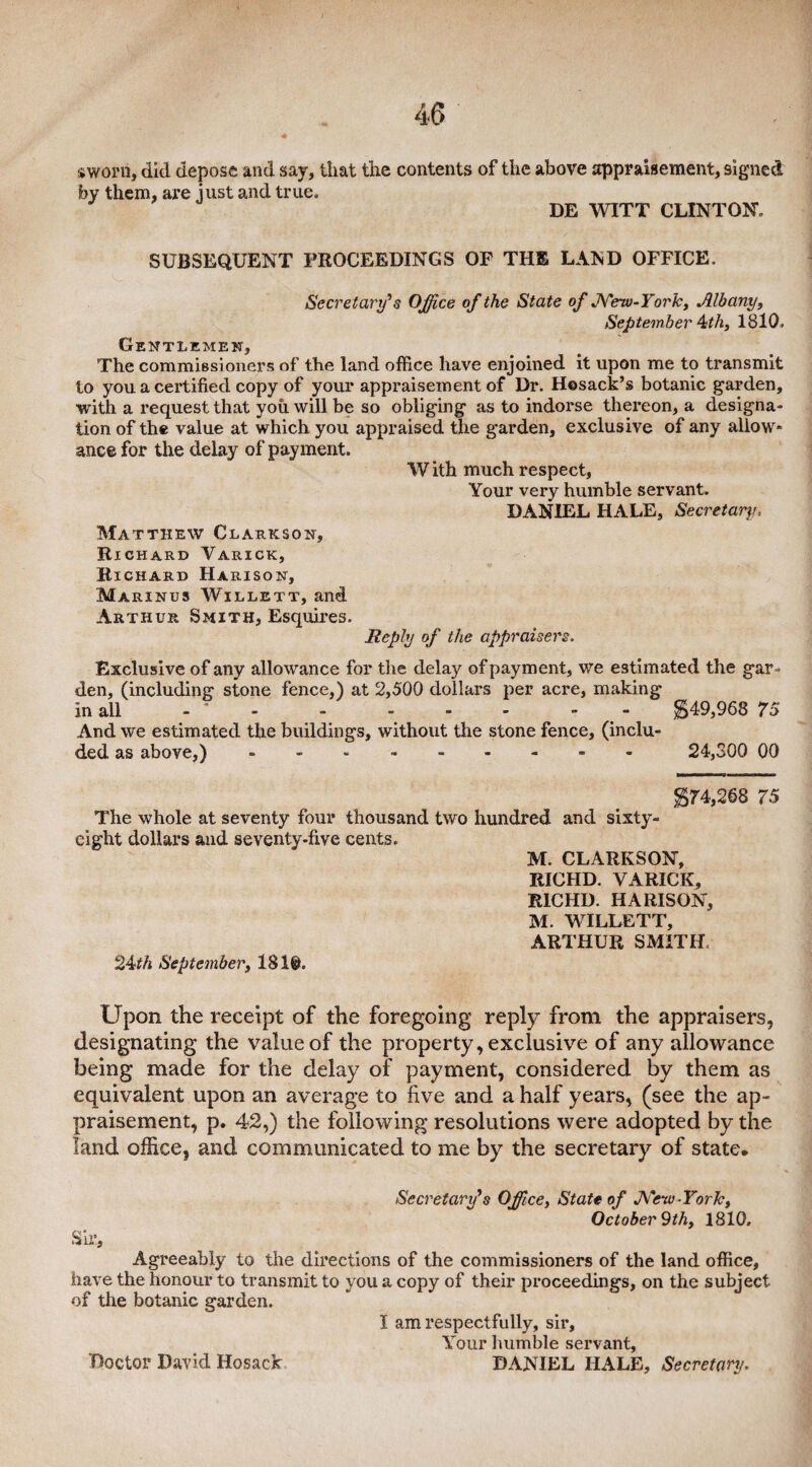 sworn, did depose and say, that the contents of the above appraisement, signed by them, are just and true, DE WITT CLINTON, SUBSEQUENT PROCEEDINGS OF THE LAND OFFICE. Secretary9s Office of the State of New-York, Albany, September ^th, 1810, Gentlemen, The commissioners of the land office have enjoined it upon me to transmit to you a certified copy of your appraisement of Dr. Hesack’s botanic garden, with a request that you will be so obliging as to indorse thereon, a designa¬ tion of the value at which you appraised the garden, exclusive of any allow¬ ance for the delay of payment. W ith much respect, Your very humble servant. DANIEL HALE, Secretary, Matthew Clarkson, Richard Varick, Richard Harison, Marinbs Willett, and Arthur Smith, Esquires. Reply of the appraisers. Exclusive of any allowance for the delay of payment, we estimated the gar¬ den, (including stone fence,) at 2,500 dollars per acre, making in all - * - - - - - - $49,968 75 And we estimated the buildings, without the stone fence, (inclu¬ ded as above,) --------- 24,300 00 $74,268 75 The whole at seventy four thousand two hundred and sixty- eight dollars and seventy-five cents. M. CLARKSON, RICHD. VARICK, R1CHD. HARISON, M. WILLETT, ARTHUR SMITH, 24^ September, 181©. Upon the receipt of the foregoing reply from the appraisers, designating the value of the property, exclusive of any allowance being made for the delay of payment, considered by them as equivalent upon an average to five and a half years, (see the ap¬ praisement, p. 42,) the following resolutions were adopted by the land office, and communicated to me by the secretary of state* Secretary's Office, State of J\'eiv-YorJc, October 9th, 1810, Sir, Agreeably to the directions of the commissioners of the land office, have the honour to transmit to you a copy of their proceedings, on the subject of the botanic garden. I am respectfully, sir, Your humble servant, DANIEL HALE, Secretary. Doctor David Hosack