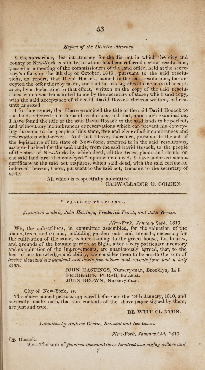 Report of the District Attorney. I, the subscriber, district attorney for the district in which the city and county of New-York is situate, to whom has been referred certain resolutions, passed at a meeting' of the commissioners of the land office, held at the secre¬ tary’s office, on the 8th day of October, 1810 ; pursuant to the said resolu¬ tions, do report, that David Hosack, named in the said resolutions, has ac¬ cepted the offer thereby made, and that he has signified to me his said accept¬ ance, by a declaration to that effect, written on the copy of the said resolu¬ tions, which was transmitted to me by the secretary of state ; which said copy, with the said acceptance of the said David llosack thereon written, is here¬ unto annexed. I further report, that I have examined the title of the said David Hosack to the lands referred to in the said resolutions, and that, upon such examination, I have found the title of the said David Hosack to the said lands to be perfect, and without any incumbrances or reservations which can prevent his convey¬ ing the same to the people of this state, free and clear of all incumbrances and reservations whatsoever. And that 1 have, therefore, pursuant to the act of the legislature of the state of New-York, referred to in the said resolutions, accepted a deed for the said lands, from the said David Hosack, to the people of the state of New-York, by which deed, all the trees, plants and shrubs on the said land are also conveyed,* * upon which deed, I have indorsed such a certificate as the said act requires, which said deed, with the said certificate indorsed thereon, I now, pursuant to the said act, transmit to the secretary of state. All which is respectfully submitted. CADWALLADER D. COLDEN. * VALUE OF THE PLANTS. Valuation made by John Hastings, Frederick Picrsh, and John Brown. New-York, January 24th, 1810. We, the subscribers, in committee assembled, for the valuation of the plants, trees, and shrubs, including garden tools and utensils, necessary for the cultivation of the same, as appertaining to the green house, hot houses, and grounds of the botanic garden, at Elgin, after a very particular inventory and examination of the improvements, are unanimously agreed, that, to the best of our knowledge and ability, we consider them to be worth the sum of twelve thousand site hundred and thirty-five dollars and seventy-four and a half cents. JOHN HASTINGS, Nursery-man, Brooklyn, L. I. FREDERICK PUIl^H, Botanist, * JOHN BROWN, Nursery-man. City of New-York, ss. The above named persons appeared before me this 24th January, 1810, and severally made oath, that the contents of the above paper signed by them, are just and true. DE WTIT CLINTON, Valuation by Andrew Gentle, Botanist and Seedsman. New-York, January 22d, 1810, Dj;, Hosack, Sir—-The sum of fourteen thousand three hundred and eighty dollars and 7