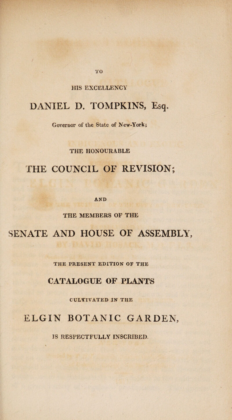 / TO HIS EXCELLENCY DANIEL D. TOMPKINS, Esq. Governor of the State of New-York; THE HONOURABLE THE COUNCIL OF REVISION AND THE MEMBERS OF THE SENATE AND HOUSE OF ASSEMBLY, THE PRESENT EDITION OF THE CATALOGUE OF PLANTS CULTIVATED IN THE ELGIN BOTANIC GARDEN, IS RESPECTFULLY INSCRIBED.