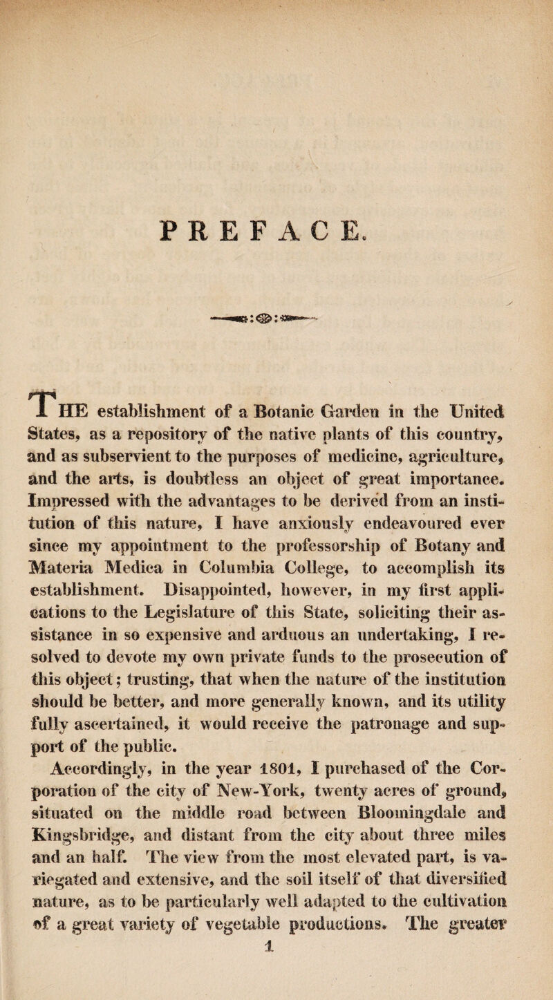 PREFACE. r*|S 1 HE establishment of a Botanic Garden in the United States, as a repository of the native plants of this country, and as subservient to the purposes of medicine, agriculture, and the arts, is doubtless an object of great importance. Impressed with the advantages to be derived from an insti¬ tution of this nature, I have anxiously endeavoured ever since my appointment to the professorship of Botany and Materia Medica in Columbia College, to accomplish its establishment. Disappointed, however, in my first appli¬ cations to the Legislature of this State, soliciting their as¬ sistance in so expensive and arduous an undertaking, 1 re¬ solved to devote my own private funds to the prosecution of this object; trusting, that when the nature of the institution should be better, and more generally known, and its utility fully ascertained, it would receive the patronage and sup¬ port of the public. Accordingly, in the year 1801, I purchased of the Cor¬ poration of the city of New-York, twenty acres of ground, situated on the middle road between Bloomingdale and Kingsbridge, and distant from the city about three miles and an half. The view from the most elevated part, is va¬ riegated and extensive, and the soil itself of that diversified nature, as to be particularly well adapted to the cultivation of a great variety of vegetable productions. The greater 1