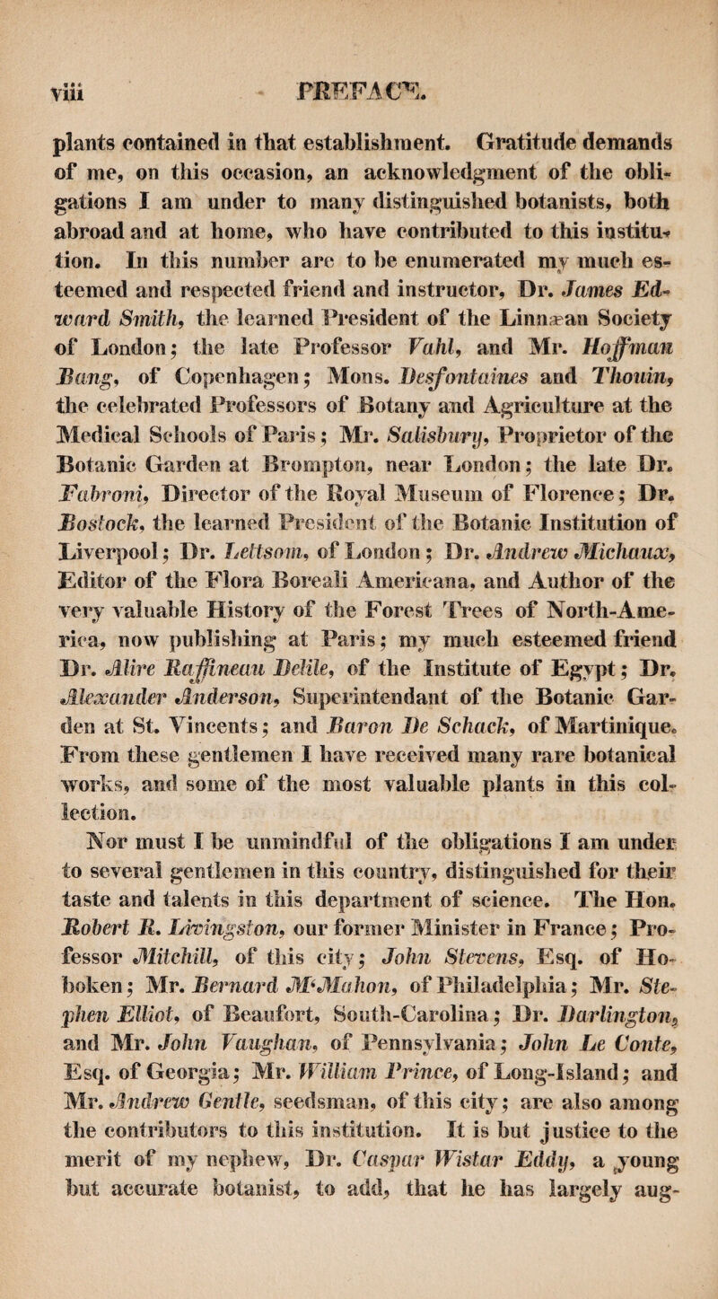 plants contained in that establishment. Gratitude demands of me, on this occasion, an acknowledgment of the obli¬ gations I am under to many distinguished botanists, both abroad and at home, who have contributed to this iustitu-^ tion. In this number are to be enumerated my much es¬ teemed and respected friend and instructor. Dr. James Ed-^ ward Smith, the learned lh*esident of the Linn^ean Society of London; the late Professor Vahl, and Mr. Hoffmafi Bang, of Copenhagen; Mons. Besfontaines and Thoiiin, the celebrated Professors of Botany and Agriculture at the Medical Schools of Pai'is ; Mr. Salishury, Proprietor of the Botanic Garden at Brompton, near London; the late Dr. Fahroni, Director of the Royal Museum of Florence; Dr, Bostock, the learned President of the Botanic Institution of Liverpool; Dr. Leltsom, of London ; Dr. Andrew Michaux, Editor of the Flora Boreal! Americana, and Author of the very valuable History of the Forest ^Trees of North-Ame- rica, novv publishing at Paris; my much esteemed friend Dr. Alive Majfineau Belile, of the Institute of Egypt; Dr, Alexander Anderson, Superintendant of the Botanic Gar¬ den at St. Vincents; and Baron Be Schack, of Martinique, From these gentlemen I have received many rare botanical works, and some of the most valuable plants in this col¬ lection. Nor must I be unmindful of the obligations I am under to several genticmen in this country, distinguished for their taste and talents in this department of science. The Hon. Robert R. LirAngston, our formei* Minister in France; Pro¬ fessor Alitchill, of this city; John Stevens, Esq. of Ho¬ boken ; Mr. Beimard ABAIahon, of Philadelphia; Mr. 8te- 'phen Elliot, of Beaufort, South-Carolina; Dr. Barlington, and Mr. Jolm Vaughan, of Pennsylvania; John Le Conte, Esq. of Georgia; Mr. William Frince, of Long-Island; and Mr. Andrew Gentle, seedsman, of this city; are also among the contributors to this institution. It is but justice to the merit of my nephew, Dr. Caspar WAstar Eddy, a ^young but accurate botanist, to add, that he has largely aug-