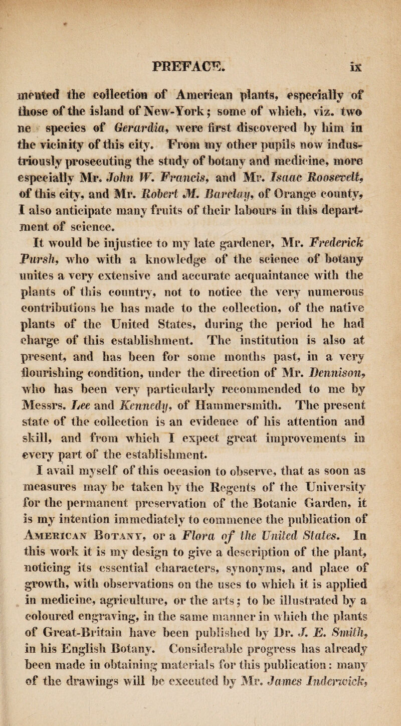 inented the eoilectioii of American plants, especially of those of the island of New-York; some of which, viz. two ne species of Gerardia^ were first discovered by him in the vicinity of this city. From my other pupils now indus^ triously prosecuting the study of botany and medicdne, more especially Mr. John W. Francis, and Mr. Isaac RoosefvelU of this city, and Mr. Robert M. Barclay, of Orange county, I also anticipate many fruits of their labours in this depart¬ ment of science. It would be injustice to my late gardener, Mr. Frederick Tiirsh, who with a knowledge of the science of botany unites a very extensive and accurate acquaintance with the plants of this country, not to notice the very numerous contributions he has made to the collection, of the native plants of the United States, during the period he had charge of this establishment. The institution is also at present, and has been for some months past, in a very flourishing condition, under the direction of Mr. Bennison, who has been very particularly recommended to me by Messrs. Lee and Kennedij, of Hammersmith. The present state of the collection is an evidence of his attention and skill, and from which I expect great improvements in every part of the establishment. I avail myself of this occasion to observe, that as soon as measures may be taken by the Regents of the University for the permanent preservation of the Botanic Garden, it is my intention immediately to commence the publication of American Botany, or a Flora of the United Stales. In this work it is my design to give a description of the plant, noticing its essential characters, synonyms, and place of growth, with observations on the uses to which it is applied in medicine, agriculture, or the arts; to be illustrated by a coloured engraving, in the same manner in which the plants of Great-Britain have been published by Dr. /. E. Smith, in his English Botany. Considerable progress has already been made in obtaining materials for this publication: many of the drawings will be executed by Mr. James Indcrtcick,