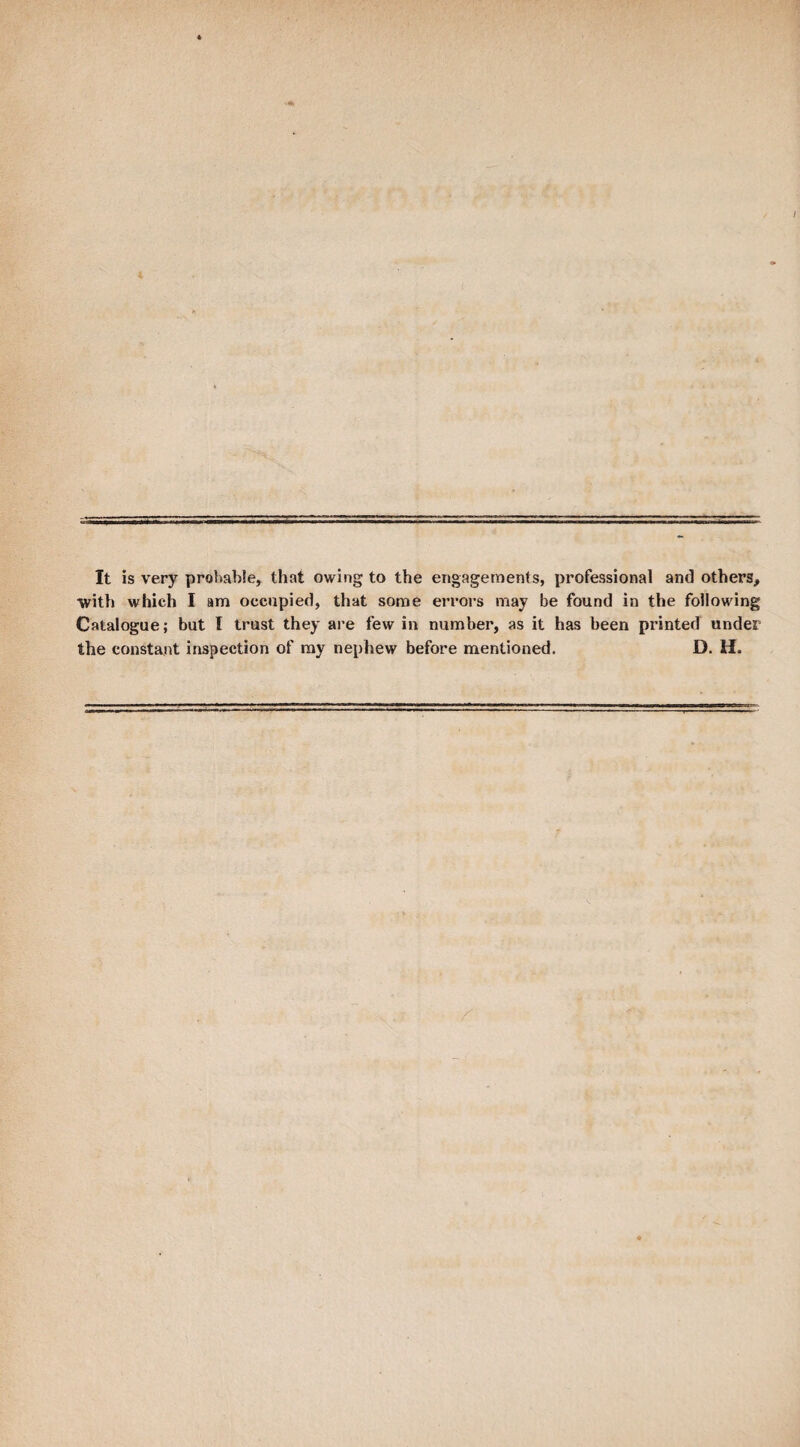 It is very probable, that owing to the engagements, professional and others, ■with which I am occupied, that some eri’ors may be found in the following Catalogue; but I trust they ai’e few in number, as it has been printed under the constant inspection of ray nephew before mentioned. D. H.