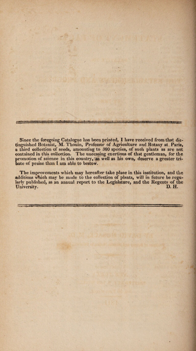 Since the foregoing Catalogue has been printed, I have received from that dis¬ tinguished Botanist, M. Thouin, Professor of Agriculture and Botany at^ Paris, a third collection of seeds, amounting to 300 species, of such plants as are not contained in this collection. The unceasing exertions of that gentleman, for the promotion of science in this country, well as his own, deserve a greater tri¬ bute of praise than I am able to bestow. The improvements which may hereafter take place in this institution, and the additions Which may be made to the collection of plants, will in future be regu¬ larly published, as an annual report to the Legislature, and the Regents of the University. ' D. H.