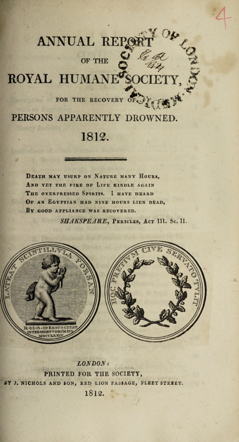 ANNUAL REPORT ^' O'' OF THE q A ROYAL HUMANE%)CIETY, & #lV*h ^ * FOR THE RECOVERY OF<of jr PERSONS APPARENTLY DROWNED. 1812. Death may usurp on Nature many Hours, And yet the fire of Life kindle again The overpressed Spirits. I have heard Of an Egyptian had nine hours lien dead, By good appliance was recovered. SHJKSPEJRE, Pericles, Act HI. Sc. II. LONDON: PRINTED FOR THE SOCIETY, BY J. NICHOLS AND SON, RED LION PASSAGE, FLEET STREET. 1812. , . v H