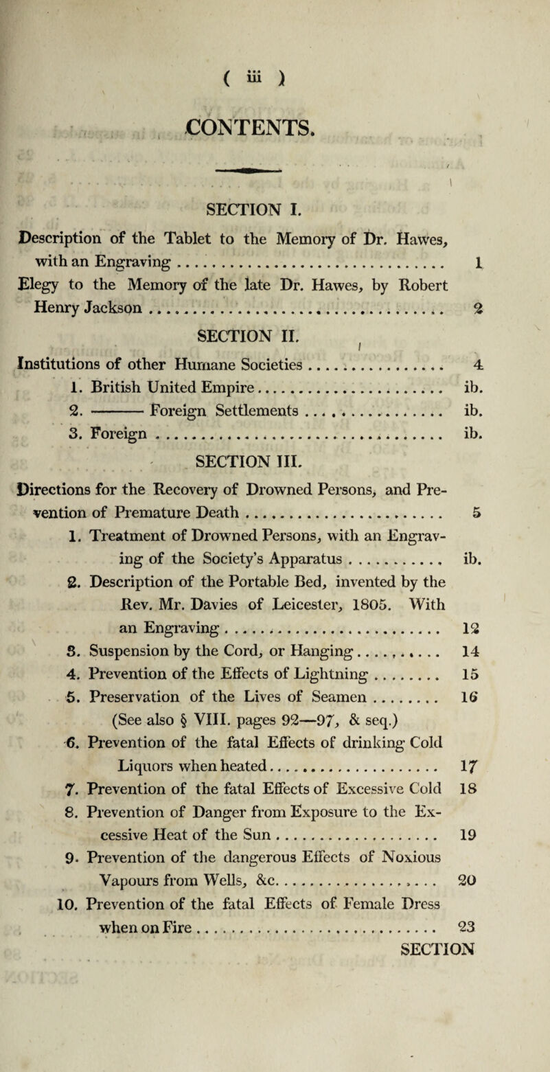 CONTENTS. JS& • • . - .‘v.. 1 SECTION I. Description of the Tablet to the Memory of Dr. Hawes, with an Engraving. 1 Elegy to the Memory of the late Dr. Hawes, by Robert Henry Jackson.*. 2 SECTION II. Institutions of other Humane Societies. 4 1. British United Empire. ib. 2. -Foreign Settlements. ib. 3. Foreign. ib. SECTION III. Directions for the Recovery of Drowned Persons, and Pre¬ vention of Premature Death. 5 1. Treatment of Drowned Persons, with an Engrav¬ ing of the Society’s Apparatus. ib. 2. Description of the Portable Bed, invented by the Rev. Mr. Davies of Leicester, 1805. With an Engraving... 12 S. Suspension by the Cord, or Hanging .......... 14 4. Prevention of the Effects of Lightning. 15 5. Preservation of the Lives of Seamen. 1(> (See also § VIII. pages 92—97, & seq.) 6. Prevention of the fatal Effects of drinking Cold Liquors when heated. 17 7. Prevention of the fatal Effects of Excessive Cold 18 8. Prevention of Danger from Exposure to the Ex¬ cessive Heat of the Sun. 19 9* Prevention of the dangerous Effects of Noxious Vapours from Wells, &c. 20 10. Prevention of the fatal Effects of Female Dress when on Fire. 23