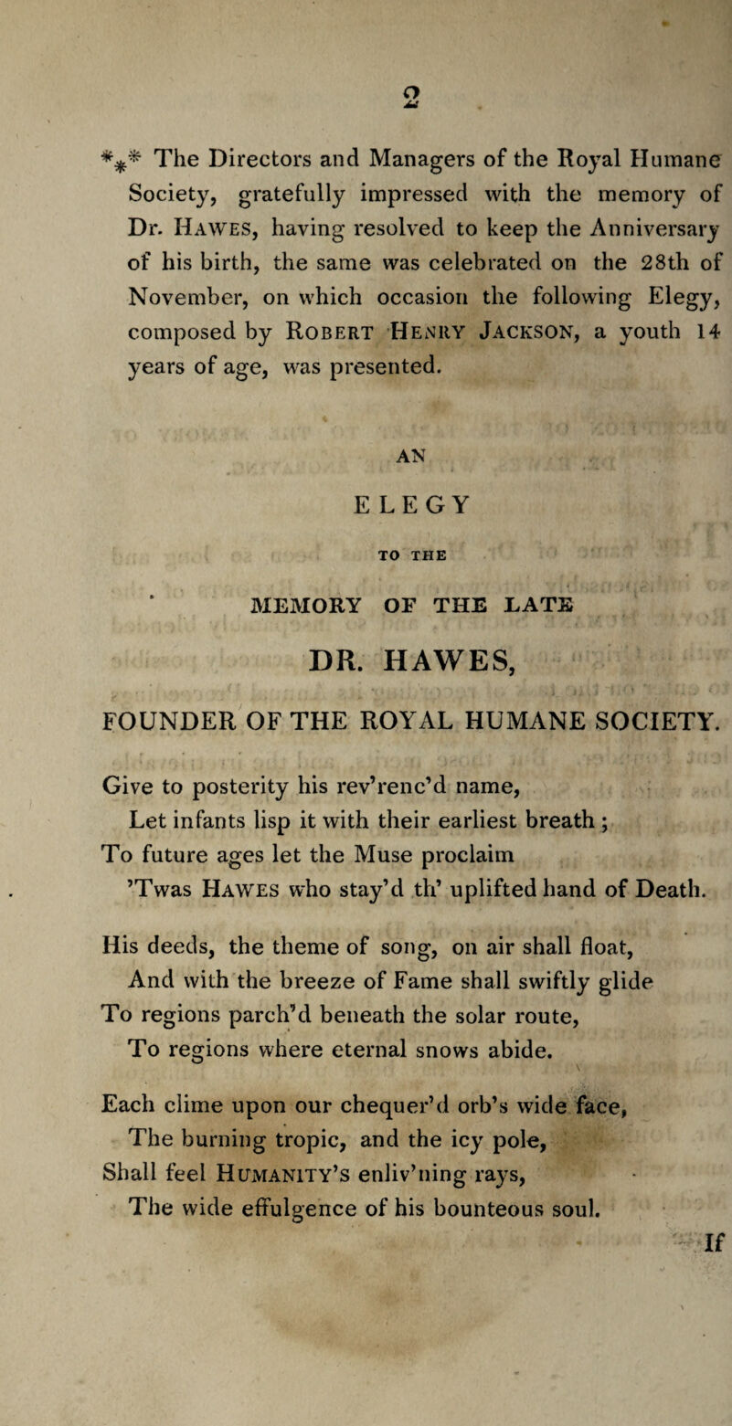 *** The Directors and Managers of the Royal Humane Society, gratefully impressed with the memory of Dr. Hawes, having resolved to keep the Anniversary of his birth, the same was celebrated on the 28th of November, on which occasion the following Elegy, composed by Robert Henry Jackson, a youth 14 years of age, was presented. AN ELEGY TO THE MEMORY OF THE EATK DR. HAWES, FOUNDER OF THE ROYAL HUMANE SOCIETY. Give to posterity his rev’renc’d name, Let infants lisp it with their earliest breath ; To future ages let the Muse proclaim ’Twas Hawes who stay’d th’ uplifted hand of Death. His deeds, the theme of song, on air shall float, And with the breeze of Fame shall swiftly glide To regions parch’d beneath the solar route, To regions where eternal snows abide. Each clime upon our chequer’d orb’s wide face, The burning tropic, and the icy pole, Shall feel Humanity’s enliv’ning rays, The wide effulgence of his bounteous soul. If